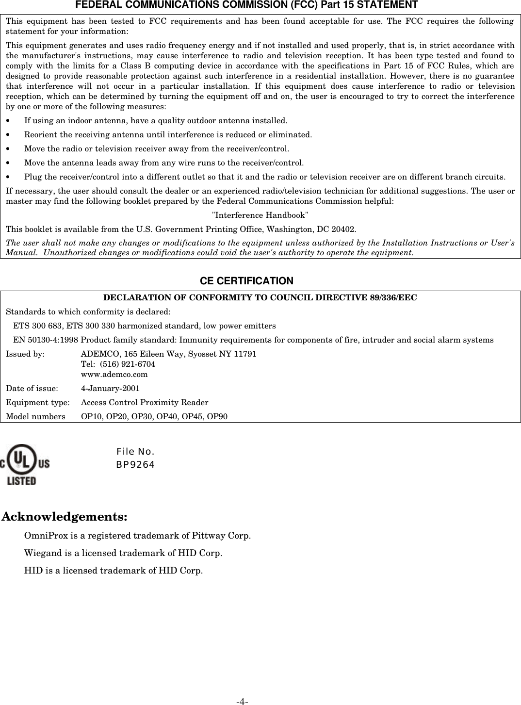  -4-   FEDERAL COMMUNICATIONS COMMISSION (FCC) Part 15 STATEMENT This equipment has been tested to FCC requirements and has been found acceptable for use. The FCC requires the following statement for your information: This equipment generates and uses radio frequency energy and if not installed and used properly, that is, in strict accordance with the manufacturer&apos;s instructions, may cause interference to radio and television reception. It has been type tested and found to comply with the limits for a Class B computing device in accordance with the specifications in Part 15 of FCC Rules, which are designed to provide reasonable protection against such interference in a residential installation. However, there is no guarantee that interference will not occur in a particular installation. If this equipment does cause interference to radio or television reception, which can be determined by turning the equipment off and on, the user is encouraged to try to correct the interference by one or more of the following measures: • If using an indoor antenna, have a quality outdoor antenna installed. • Reorient the receiving antenna until interference is reduced or eliminated.  • Move the radio or television receiver away from the receiver/control. • Move the antenna leads away from any wire runs to the receiver/control. • Plug the receiver/control into a different outlet so that it and the radio or television receiver are on different branch circuits. If necessary, the user should consult the dealer or an experienced radio/television technician for additional suggestions. The user or master may find the following booklet prepared by the Federal Communications Commission helpful: &quot;Interference Handbook&quot; This booklet is available from the U.S. Government Printing Office, Washington, DC 20402. The user shall not make any changes or modifications to the equipment unless authorized by the Installation Instructions or User&apos;s Manual.  Unauthorized changes or modifications could void the user&apos;s authority to operate the equipment.  CE CERTIFICATION DECLARATION OF CONFORMITY TO COUNCIL DIRECTIVE 89/336/EEC Standards to which conformity is declared: ETS 300 683, ETS 300 330 harmonized standard, low power emitters EN 50130-4:1998 Product family standard: Immunity requirements for components of fire, intruder and social alarm systems Issued by:    ADEMCO, 165 Eileen Way, Syosset NY 11791        Tel:  (516) 921-6704        www.ademco.com  Date of issue:  4-January-2001 Equipment type: Access Control Proximity Reader Model numbers   OP10, OP20, OP30, OP40, OP45, OP90  Acknowledgements: OmniProx is a registered trademark of Pittway Corp. Wiegand is a licensed trademark of HID Corp. HID is a licensed trademark of HID Corp.   File No.  BP9264 