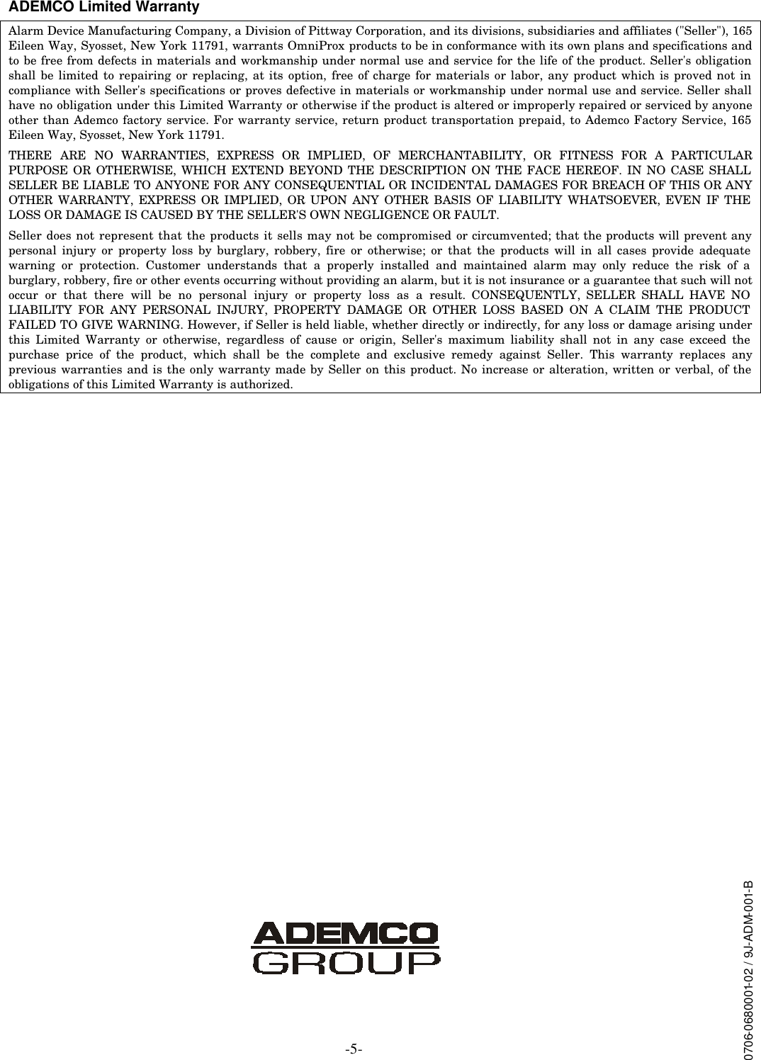 -5- ADEMCO Limited Warranty Alarm Device Manufacturing Company, a Division of Pittway Corporation, and its divisions, subsidiaries and affiliates (&quot;Seller&quot;), 165 Eileen Way, Syosset, New York 11791, warrants OmniProx products to be in conformance with its own plans and specifications and to be free from defects in materials and workmanship under normal use and service for the life of the product. Seller&apos;s obligation shall be limited to repairing or replacing, at its option, free of charge for materials or labor, any product which is proved not in compliance with Seller&apos;s specifications or proves defective in materials or workmanship under normal use and service. Seller shall have no obligation under this Limited Warranty or otherwise if the product is altered or improperly repaired or serviced by anyone other than Ademco factory service. For warranty service, return product transportation prepaid, to Ademco Factory Service, 165 Eileen Way, Syosset, New York 11791. THERE ARE NO WARRANTIES, EXPRESS OR IMPLIED, OF MERCHANTABILITY, OR FITNESS FOR A PARTICULAR PURPOSE OR OTHERWISE, WHICH EXTEND BEYOND THE DESCRIPTION ON THE FACE HEREOF. IN NO CASE SHALL SELLER BE LIABLE TO ANYONE FOR ANY CONSEQUENTIAL OR INCIDENTAL DAMAGES FOR BREACH OF THIS OR ANY OTHER WARRANTY, EXPRESS OR IMPLIED, OR UPON ANY OTHER BASIS OF LIABILITY WHATSOEVER, EVEN IF THE LOSS OR DAMAGE IS CAUSED BY THE SELLER&apos;S OWN NEGLIGENCE OR FAULT. Seller does not represent that the products it sells may not be compromised or circumvented; that the products will prevent any personal injury or property loss by burglary, robbery, fire or otherwise; or that the products will in all cases provide adequate warning or protection. Customer understands that a properly installed and maintained alarm may only reduce the risk of a burglary, robbery, fire or other events occurring without providing an alarm, but it is not insurance or a guarantee that such will not occur or that there will be no personal injury or property loss as a result. CONSEQUENTLY, SELLER SHALL HAVE NO LIABILITY FOR ANY PERSONAL INJURY, PROPERTY DAMAGE OR OTHER LOSS BASED ON A CLAIM THE PRODUCT FAILED TO GIVE WARNING. However, if Seller is held liable, whether directly or indirectly, for any loss or damage arising under this Limited Warranty or otherwise, regardless of cause or origin, Seller&apos;s maximum liability shall not in any case exceed the purchase price of the product, which shall be the complete and exclusive remedy against Seller. This warranty replaces any previous warranties and is the only warranty made by Seller on this product. No increase or alteration, written or verbal, of the obligations of this Limited Warranty is authorized.                       0706-0680001-02 / 9J-ADM-001-B 