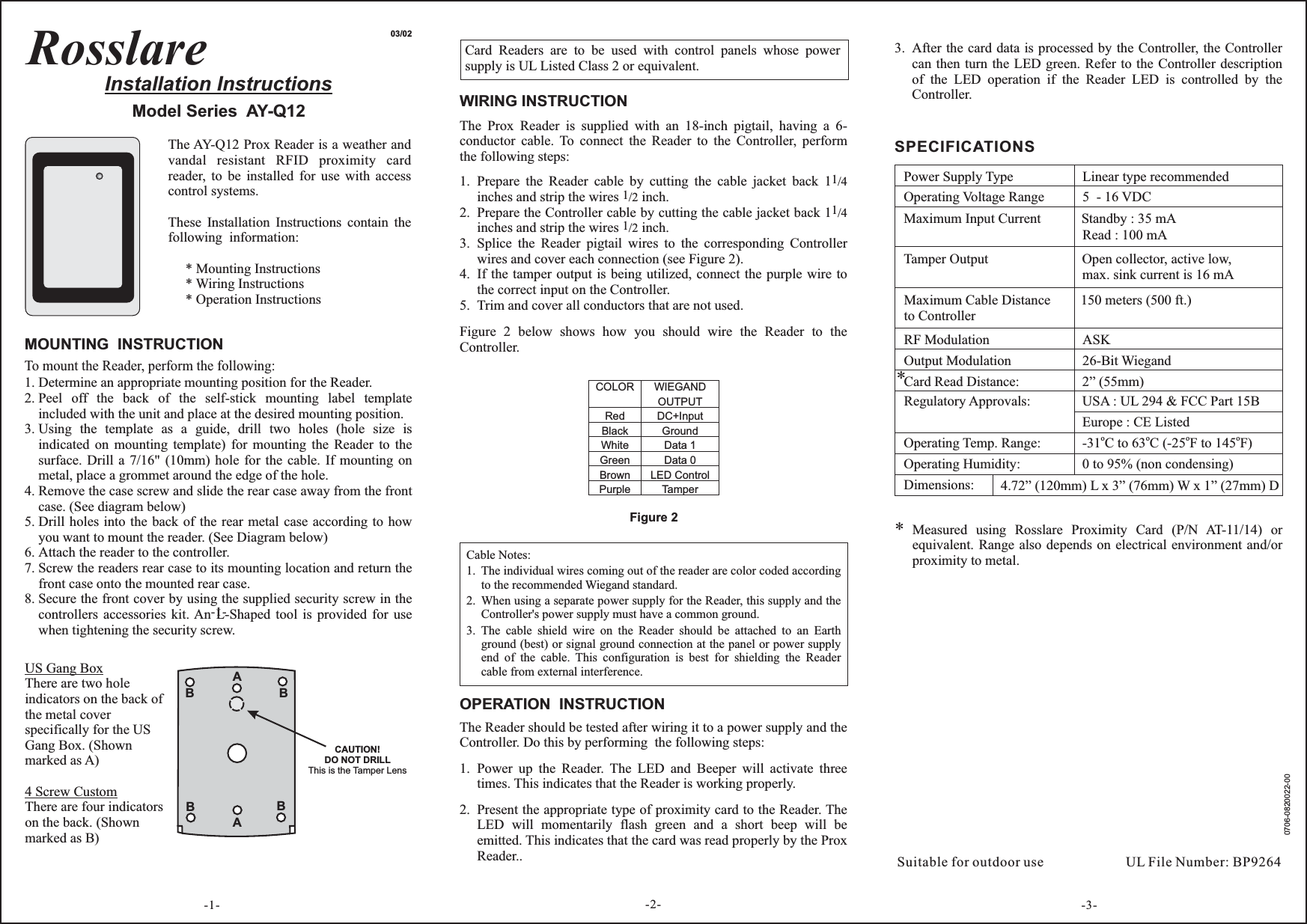 RosslareInstallation InstructionsModel Series AY-Q1203/02MOUNTING INSTRUCTIONTo mount the Reader, perform the following:Determine an appropriate mounting position for the Reader.Peel off the back of the self-stick mounting label templateincluded with the unit and place at the desired mounting position.Using the template as a guide, drill two holes (hole size isindicated on mounting template) for mounting the Reader to thesurface. Drill a 7/16&quot; (10mm) hole for the cable. If mounting onmetal, place a grommet around the edge of the hole.Remove the case screw and slide the rear case away from the frontcase. (See diagram below)Drill holes into the back of the rear metal case according to howyou want to mount the reader. (See Diagram below)Attach the reader to the controller.Screw the readers rear case to its mounting location and return thefront case onto the mounted rear case.Secure the front cover by using the supplied security screw in thecontrollers accessories kit. An L-Shaped tool is provided for usewhen tightening the security screw.1.2.3.4.5.6.7.8.After the card data is processed by the Controller, the Controllercan then turn the LED green. Refer to the Controller descriptionof the LED operation if the Reader LED is controlled by theController.3.-1-Measured using Rosslare Proximity Card (P/N AT-11/14) orequivalent. Range also depends on electrical environment and/orproximity to metal.*Figure 2WIRING INSTRUCTIONThe Prox Reader is supplied with an 18-inch pigtail, having a 6-conductor cable. To connect the Reader to the Controller, performthe following steps:Prepare the Reader cable by cutting the cable jacket back 1inches and strip the wires inch.Prepare the Controller cable by cutting the cable jacket back 1inches and strip the wires inch.Splice the Reader pigtail wires to the corresponding Controllerwires and cover each connection (see Figure 2).If the tamper output is being utilized, connect the purple wire tothe correct input on the Controller.Trim and cover all conductors that are not used.1/41/21/41/21.2.3.4.5.Figure 2 below shows how you should wire the Reader to theController.Cable Notes:The individual wires coming out of the reader are color coded accordingto the recommended Wiegand standard.When using a separate power supply for the Reader, this supply and theController&apos;s power supply must have a common ground.The cable shield wire on the Reader should be attached to an Earthground (best) or signal ground connection at the panel or power supplyend of the cable. This configuration is best for shielding the Readercable from external interference.1.2.3.OPERATION INSTRUCTIONThe Reader should be tested after wiring it to a power supply and theController. Do this by performing the following steps:Power up the Reader. The LED and Beeper will activate threetimes. This indicates that the Reader is working properly.Present the appropriate type of proximity card to the Reader. TheLED will momentarily flash green and a short beep will beemitted. This indicates that the card was read properly by the ProxReader..1.2.COLORRedBlackWhiteGreenBrownPurpleWIEGANDOUTPUTDC+InputGroundData 1Data 0LED ControlTamper-2-Card Readers are to be used with control panels whose powersupply is UL Listed Class 2 or equivalent.-3-SPECIFICATIONSPower Supply TypeOperating Voltage RangeLinear type recommended5 - 16 VDCMaximum Input CurrentTamper OutputMaximum Cable Distanceto ControllerRF ModulationOpen collector, active low,max. sink current is 16 mA150 meters (500 ft.)ASKCard Read Distance:Regulatory Approvals:Operating Temp. Range:Operating Humidity:Dimensions:USA : UL 294 &amp; FCC Part 15BEurope : CE Listed-31 C to 63 C (-25 F to 145 F)ooo o0 to 95% (non condensing)Standby : 35 mARead : 100 mAUL File Number: BP9264Suitable for outdoor useThe AY-Q12 Prox Reader is a weather andvandal resistant RFID proximity cardreader, to be installed for use with accesscontrol systems.These Installation Instructions contain thefollowing information:* Mounting Instructions* Wiring Instructions* Operation InstructionsAABBBBCAUTION!DO NOT DRILLThis is the Tamper LensUS Gang Box4 Screw CustomThere are two holeindicators on the back ofthe metal coverspecifically for the USGang Box. (Shownmarked as A)There are four indicatorson the back. (Shownmarked as B)Output Modulation 26-Bit Wiegand*4.72” (120mm) L x 3” (76mm) W x 1” (27mm) D-1-2” (55mm)0706-0820022-00