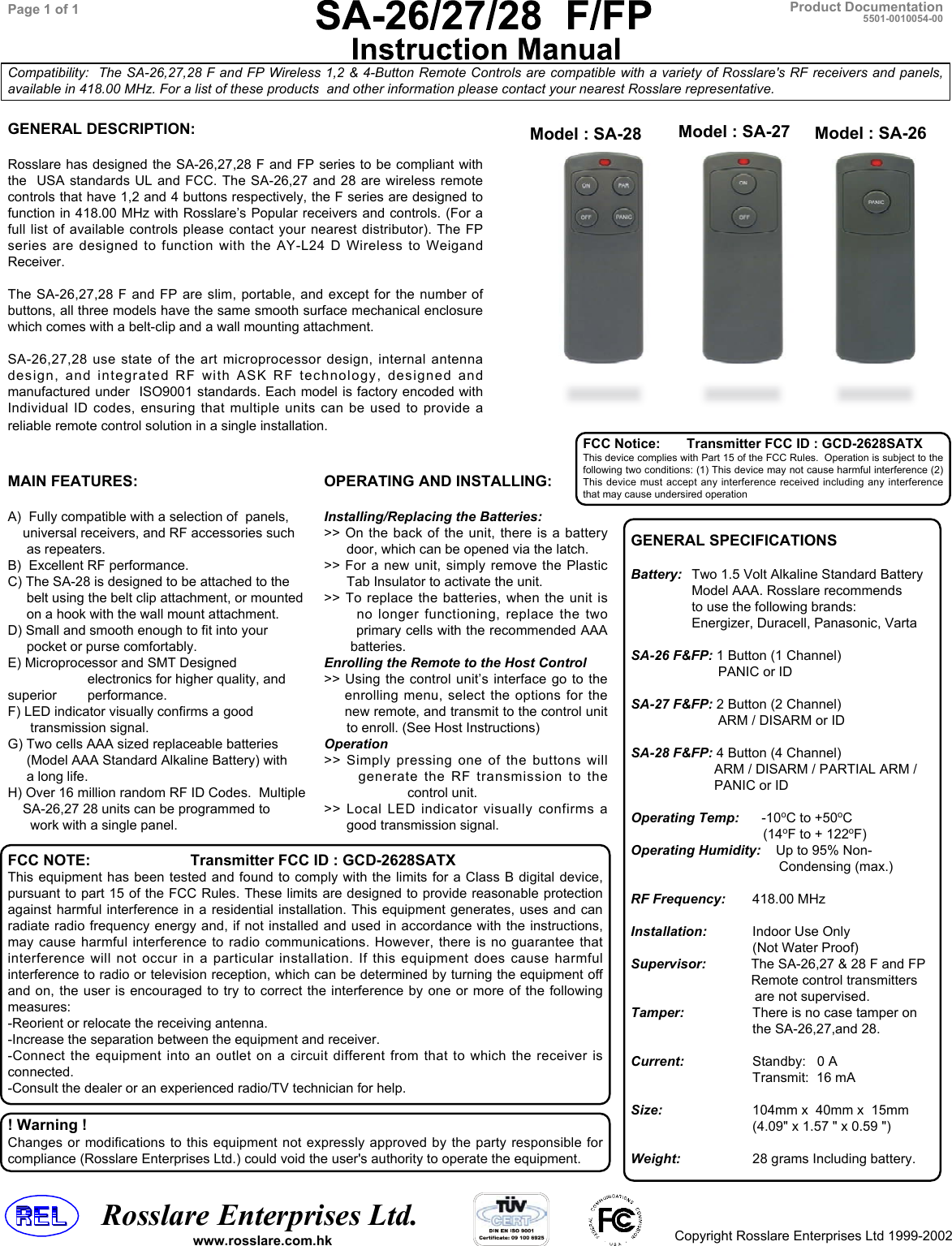    Rosslare Enterprises Ltd.Copyright Rosslare Enterprises Ltd 1999-2002Product DocumentationCompatibility:  The SA-26,27,28 F and FP Wireless 1,2 &amp; 4-Button Remote Controls are compatible with a variety of Rosslare&apos;s RF receivers and panels,available in 418.00 MHz. For a list of these products  and other information please contact your nearest Rosslare representative.Page 1 of 1 5501-0010054-00MAIN FEATURES:A)  Fully compatible with a selection of  panels,    universal receivers, and RF accessories such     as repeaters.B)  Excellent RF performance.C) The SA-28 is designed to be attached to the     belt using the belt clip attachment, or mounted     on a hook with the wall mount attachment.D) Small and smooth enough to fit into your     pocket or purse comfortably.E) Microprocessor and SMT Designed     electronics for higher quality, andsuperior      performance.F) LED indicator visually confirms a good      transmission signal.G) Two cells AAA sized replaceable batteries     (Model AAA Standard Alkaline Battery) with     a long life.H) Over 16 million random RF ID Codes.  Multiple    SA-26,27 28 units can be programmed to      work with a single panel.GENERAL SPECIFICATIONSBattery: Two 1.5 Volt Alkaline Standard BatteryModel AAA. Rosslare recommendsto use the following brands:Energizer, Duracell, Panasonic, VartaSA-26 F&amp;FP: 1 Button (1 Channel)       PANIC or IDSA-27 F&amp;FP: 2 Button (2 Channel)       ARM / DISARM or IDSA-28 F&amp;FP: 4 Button (4 Channel)      ARM / DISARM / PARTIAL ARM /      PANIC or IDOperating Temp:      -10oC to +50oC                   (14oF to + 122oF)Operating Humidity:   Up to 95% Non-       Condensing (max.)RF Frequency: 418.00 MHzInstallation: Indoor Use Only(Not Water Proof)Supervisor:            The SA-26,27 &amp; 28 F and FP                                Remote control transmitters                                 are not supervised.Tamper: There is no case tamper onthe SA-26,27,and 28.Current: Standby:   0 ATransmit:  16 mASize: 104mm x  40mm x  15mm(4.09&quot; x 1.57 &quot; x 0.59 &quot;)Weight:  28 grams Including battery.GENERAL DESCRIPTION:Rosslare has designed the SA-26,27,28 F and FP series to be compliant withthe  USA standards UL and FCC. The SA-26,27 and 28 are wireless remotecontrols that have 1,2 and 4 buttons respectively, the F series are designed tofunction in 418.00 MHz with Rosslare’s Popular receivers and controls. (For afull list of available controls please contact your nearest distributor). The FPseries are designed to function with the AY-L24 D Wireless to WeigandReceiver.The SA-26,27,28 F and FP are slim, portable, and except for the number ofbuttons, all three models have the same smooth surface mechanical enclosurewhich comes with a belt-clip and a wall mounting attachment.SA-26,27,28 use state of the art microprocessor design, internal antennadesign, and integrated RF with ASK RF technology, designed andmanufactured under  ISO9001 standards. Each model is factory encoded withIndividual ID codes, ensuring that multiple units can be used to provide areliable remote control solution in a single installation.Model : SA-26Model : SA-27Model : SA-28www.rosslare.com.hkFCC NOTE: Transmitter FCC ID : GCD-2628SATXThis equipment has been tested and found to comply with the limits for a Class B digital device,pursuant to part 15 of the FCC Rules. These limits are designed to provide reasonable protectionagainst harmful interference in a residential installation. This equipment generates, uses and canradiate radio frequency energy and, if not installed and used in accordance with the instructions,may cause harmful interference to radio communications. However, there is no guarantee thatinterference will not occur in a particular installation. If this equipment does cause harmfulinterference to radio or television reception, which can be determined by turning the equipment offand on, the user is encouraged to try to correct the interference by one or more of the followingmeasures:-Reorient or relocate the receiving antenna.-Increase the separation between the equipment and receiver.-Connect the equipment into an outlet on a circuit different from that to which the receiver isconnected.-Consult the dealer or an experienced radio/TV technician for help.! Warning !Changes or modifications to this equipment not expressly approved by the party responsible forcompliance (Rosslare Enterprises Ltd.) could void the user&apos;s authority to operate the equipment.OPERATING AND INSTALLING:Installing/Replacing the Batteries:&gt;&gt; On the back of the unit, there is a battery      door, which can be opened via the latch.&gt;&gt; For a new unit, simply remove the Plastic      Tab Insulator to activate the unit.&gt;&gt; To replace the batteries, when the unit is      no longer functioning, replace the two       primary cells with the recommended AAA       batteries.Enrolling the Remote to the Host Control&gt;&gt; Using the control unit’s interface go to the    enrolling menu, select the options for the     new remote, and transmit to the control unit      to enroll. (See Host Instructions)Operation&gt;&gt; Simply pressing one of the buttons will      generate the RF transmission to the      control unit.&gt;&gt; Local LED indicator visually confirms a      good transmission signal.FCC Notice:       Transmitter FCC ID : GCD-2628SATXThis device complies with Part 15 of the FCC Rules.  Operation is subject to thefollowing two conditions: (1) This device may not cause harmful interference (2)This device must accept any interference received including any interferencethat may cause undersired operation