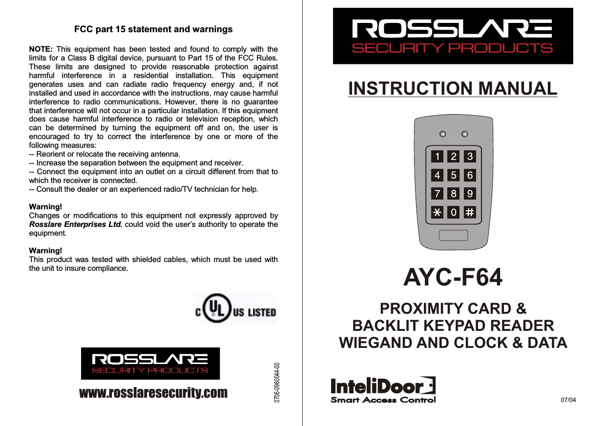 AYC-F64PROXIMITY CARD &amp;BACKLIT KEYPAD READERWIEGAND AND CLOCK &amp; DATAINSTRUCTION MANUAL07/04www.rosslaresecurity.com0706-0960044-00FCC part 15 statement and warnings   NOTE:  This  equipment  has  been  tested  and  found  to  comply  with  the limits for a Class B digital device, pursuant to Part 15 of the FCC Rules. These  limits  are  designed  to  provide  reasonable  protection  against harmful  interference  in  a  residential  installation.  This  equipment generates  uses  and  can  radiate  radio  frequency  energy  and,  if  not installed and used in accordance with the instructions, may cause harmful interference  to  radio  communications.  However,  there  is  no  guarantee that interference will not occur in a particular installation. If this equipment does  cause  harmful  interference  to  radio  or  television  reception,  which can  be  determined  by  turning  the  equipment  off  and  on,  the  user  is encouraged  to  try  to  correct  the  interference  by  one  or  more  of  the following measures: -- Reorient or relocate the receiving antenna. -- Increase the separation between the equipment and receiver. -- Connect the equipment into an outlet on a circuit different from that to which the receiver is connected. -- Consult the dealer or an experienced radio/TV technician for help.  Warning! Changes  or  modifications  to  this  equipment  not  expressly  approved  by Rosslare Enterprises Ltd. could void the user’s authority to operate the equipment.  Warning! This product  was tested with shielded  cables,  which  must  be  used  with the unit to insure compliance. 