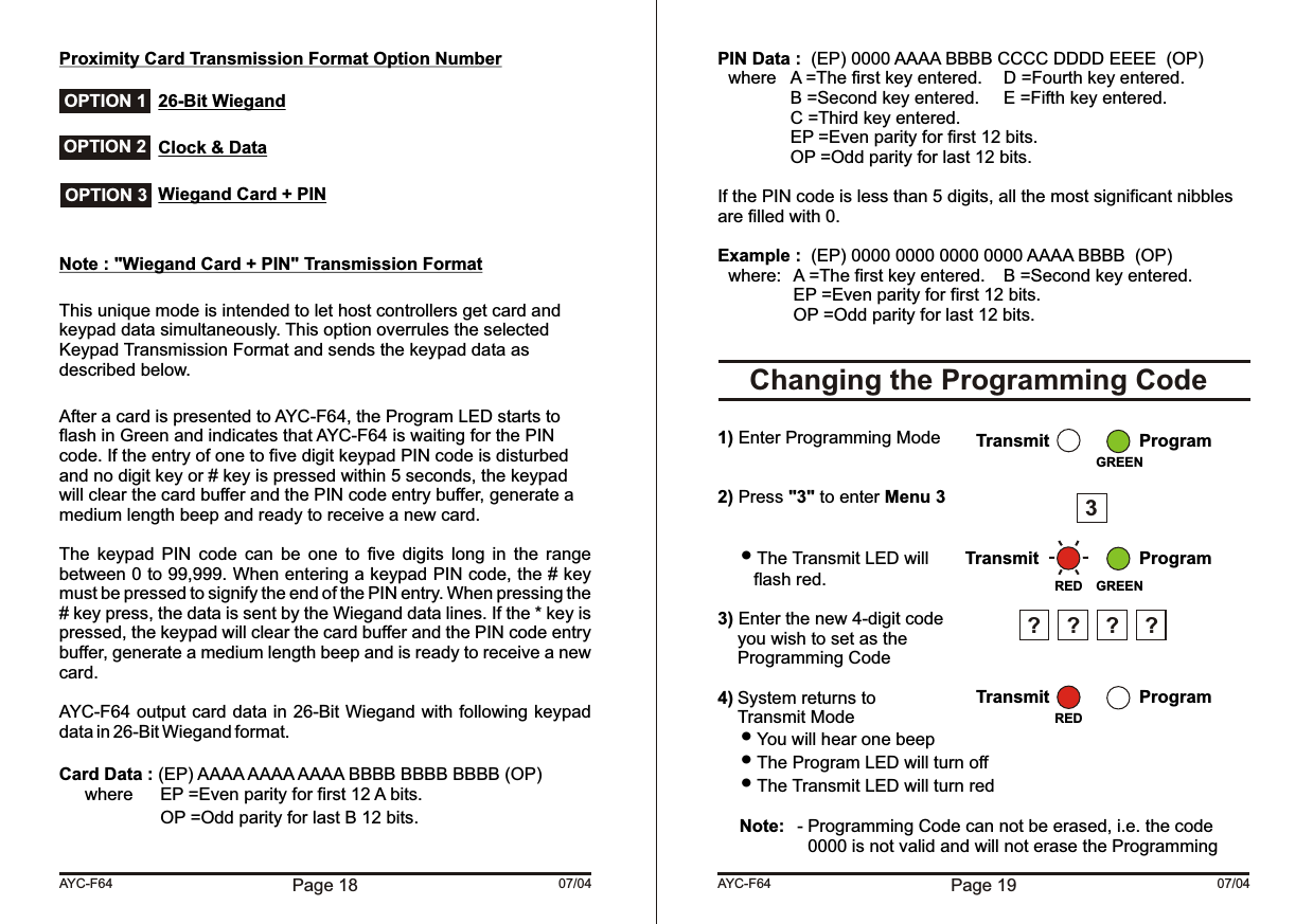 Proximity Card Transmission Format Option Number26-Bit WiegandClock &amp; DataWiegand Card + PINNote : &quot;Wiegand Card + PIN&quot; Transmission FormatThis unique mode is intended to let host controllers get card and keypad data simultaneously. This option overrules the selected Keypad Transmission Format and sends the keypad data as described below. After a card is presented to AYC-F64, the Program LED starts to flash in Green and indicates that AYC-F64 is waiting for the PIN code. If the entry of one to five digit keypad PIN code is disturbed and no digit key or # key is pressed within 5 seconds, the keypad will clear the card buffer and the PIN code entry buffer, generate a medium length beep and ready to receive a new card.The  keypad  PIN  code  can  be  one  to  five  digits  long  in  the  range between 0 to 99,999. When entering a keypad PIN code, the # key must be pressed to signify the end of the PIN entry. When pressing the # key press, the data is sent by the Wiegand data lines. If the * key is pressed, the keypad will clear the card buffer and the PIN code entry buffer, generate a medium length beep and is ready to receive a new card.AYC-F64 output card data in 26-Bit Wiegand with following keypad data in 26-Bit Wiegand format.Card Data : (EP) AAAA AAAA AAAA BBBB BBBB BBBB (OP) where  EP =Even parity for first 12 A bits.OP =Odd parity for last B 12 bits.Page 18 07/04AYC-F64 OPTION 1 OPTION 2 OPTION 3PIN Data :  (EP) 0000 AAAA BBBB CCCC DDDD EEEE  (OP) where A =The first key entered. D =Fourth key entered. B =Second key entered. E =Fifth key entered.C =Third key entered.EP =Even parity for first 12 bits.OP =Odd parity for last 12 bits.If the PIN code is less than 5 digits, all the most significant nibbles are filled with 0.Example :  (EP) 0000 0000 0000 0000 AAAA BBBB  (OP) where: A =The first key entered. B =Second key entered. EP =Even parity for first 12 bits.OP =Odd parity for last 12 bits.1) Enter Programming Mode2) Press &quot;3&quot; to enter Menu 3 The Transmit LED willflash red.3) Enter the new 4-digit codeyou wish to set as theProgramming Code4) System returns toTransmit Mode You will hear one beep The Program LED will turn off The Transmit LED will turn redNote: - Programming Code can not be erased, i.e. the code0000 is not valid and will not erase the Programming     Changing the Programming CodePage 19 07/04AYC-F64REDTransmit ProgramGREEN3Transmit ProgramRED????Transmit ProgramGREEN