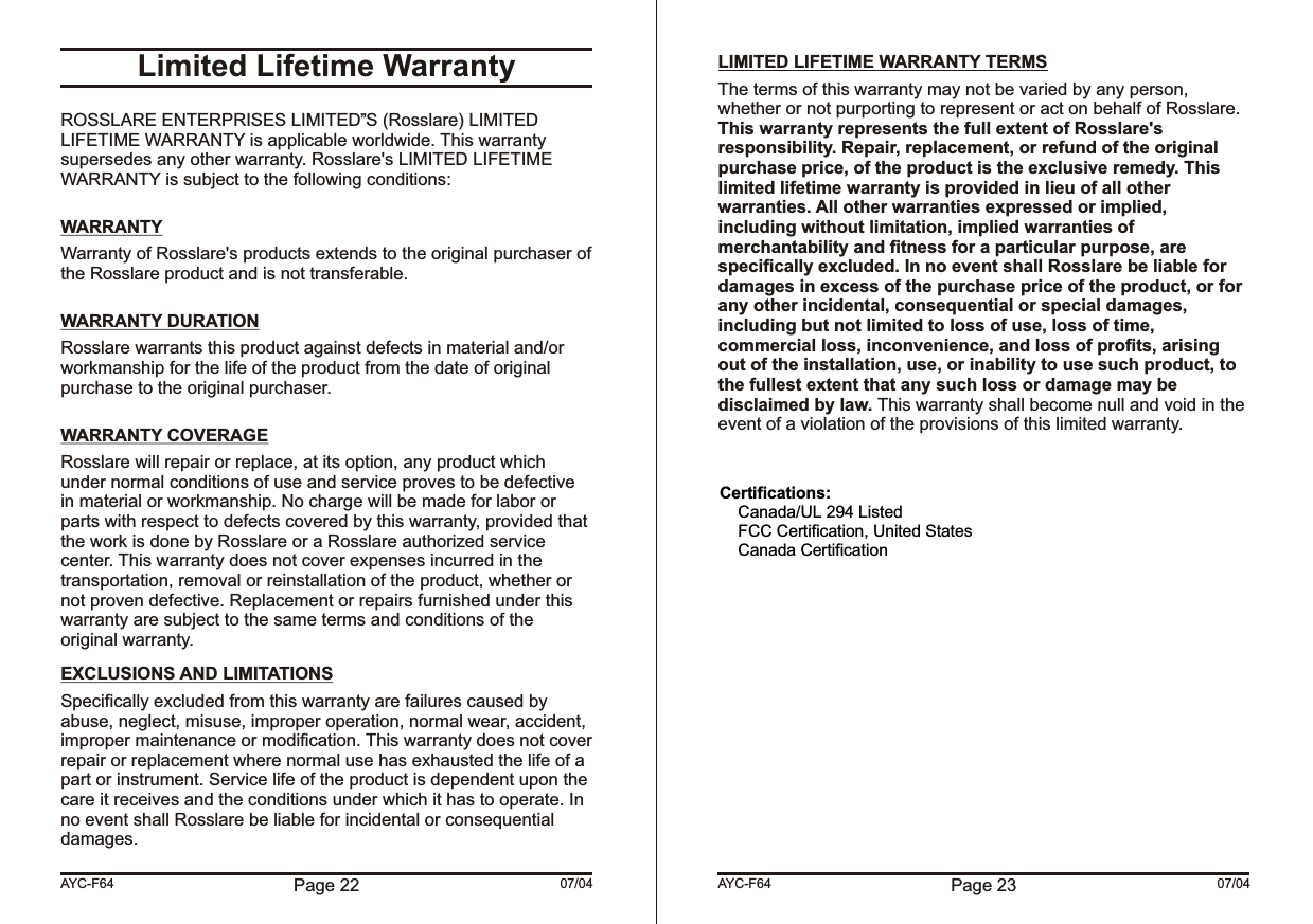 Page 22 07/04AYC-F64Limited Lifetime WarrantyROSSLARE ENTERPRISES LIMITED S (Rosslare) LIMITED LIFETIME WARRANTY is applicable worldwide. This warranty supersedes any other warranty. Rosslare&apos;s LIMITED LIFETIME WARRANTY is subject to the following conditions: WARRANTYWarranty of Rosslare&apos;s products extends to the original purchaser of the Rosslare product and is not transferable. WARRANTY DURATIONRosslare warrants this product against defects in material and/or workmanship for the life of the product from the date of original purchase to the original purchaser. WARRANTY COVERAGERosslare will repair or replace, at its option, any product which under normal conditions of use and service proves to be defective in material or workmanship. No charge will be made for labor or parts with respect to defects covered by this warranty, provided that the work is done by Rosslare or a Rosslare authorized service center. This warranty does not cover expenses incurred in the transportation, removal or reinstallation of the product, whether or not proven defective. Replacement or repairs furnished under this warranty are subject to the same terms and conditions of the original warranty.EXCLUSIONS AND LIMITATIONSSpecifically excluded from this warranty are failures caused by abuse, neglect, misuse, improper operation, normal wear, accident, improper maintenance or modification. This warranty does not cover repair or replacement where normal use has exhausted the life of a part or instrument. Service life of the product is dependent upon the care it receives and the conditions under which it has to operate. In no event shall Rosslare be liable for incidental or consequential damages., , Page 23 07/04AYC-F64 LIMITED LIFETIME WARRANTY TERMSThe terms of this warranty may not be varied by any person, whether or not purporting to represent or act on behalf of Rosslare. This warranty represents the full extent of Rosslare&apos;s responsibility. Repair, replacement, or refund of the original purchase price, of the product is the exclusive remedy. This limited lifetime warranty is provided in lieu of all other warranties. All other warranties expressed or implied, including without limitation, implied warranties of merchantability and fitness for a particular purpose, are specifically excluded. In no event shall Rosslare be liable for damages in excess of the purchase price of the product, or for any other incidental, consequential or special damages, including but not limited to loss of use, loss of time, commercial loss, inconvenience, and loss of profits, arising out of the installation, use, or inability to use such product, to the fullest extent that any such loss or damage may be disclaimed by law. This warranty shall become null and void in the event of a violation of the provisions of this limited warranty.Certifications:     Canada/UL 294 Listed     FCC Certification, United States     Canada Certification 