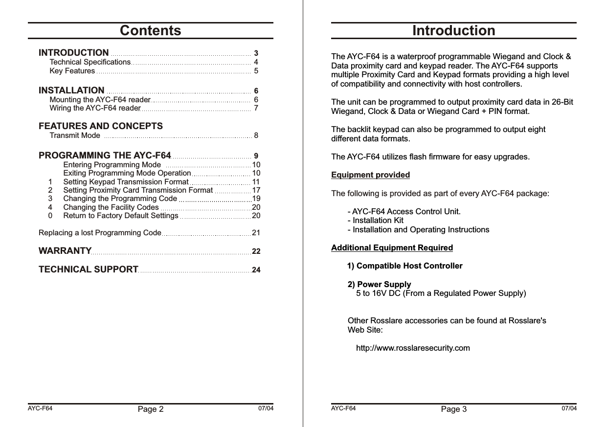 Page 3 07/04IntroductionEquipment providedThe following is provided as part of every AYC-F64 package:The AYC-F64 is a waterproof programmable Wiegand and Clock &amp; Data proximity card and keypad reader. The AYC-F64 supports multiple Proximity Card and Keypad formats providing a high level of compatibility and connectivity with host controllers.The unit can be programmed to output proximity card data in 26-Bit Wiegand, Clock &amp; Data or Wiegand Card + PIN format.The backlit keypad can also be programmed to output eight different data formats.The AYC-F64 utilizes flash firmware for easy upgrades.- AYC-F64 Access Control Unit.- Installation Kit- Installation and Operating InstructionsAdditional Equipment Required1) Compatible Host Controller2) Power Supply5 to 16V DC (From a Regulated Power Supply)Other Rosslare accessories can be found at Rosslare&apos;sWeb Site:http://www.rosslaresecurity.comAYC-F64Page 2 07/04ContentsINTRODUCTION  3Technical Specifications  4Key Features  5INSTALLATION  6Mounting the AYC-F64 reader  6Wiring the AYC-F64 reader  7FEATURES AND CONCEPTSTransmit Mode  8PROGRAMMING THE AYC-F64  9Entering Programming Mode 10Exiting Programming Mode Operation 101 Setting Keypad Transmission Format 112 Setting Proximity Card Transmission Format 173 Changing the Programming Code 194 Changing the Facility Codes 200 Return to Factory Default Settings 20Replacing a lost Programming Code 21WARRANTY 22TECHNICAL SUPPORT 24AYC-F64