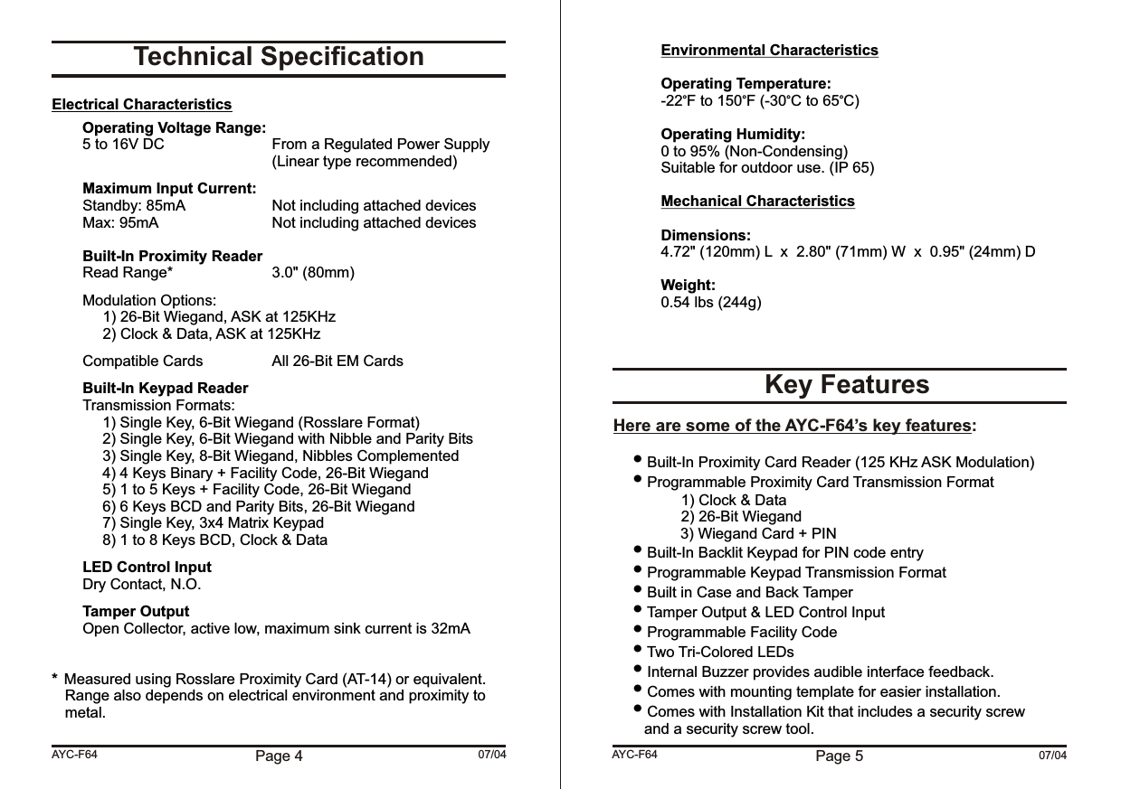 Page 5 07/04Environmental CharacteristicsOperating Temperature:-22 F to 150 F (-30 C to 65 C)Operating Humidity:0 to 95% (Non-Condensing)Suitable for outdoor use. (IP 65)Mechanical CharacteristicsDimensions:4.72&quot; (120mm) L  x  2.80&quot; (71mm) W  x  0.95&quot; (24mm) DWeight:0.54 lbs (244g)  Built-In Proximity Card Reader (125 KHz ASK Modulation) Programmable Proximity Card Transmission Format1) Clock &amp; Data2) 26-Bit Wiegand                3) Wiegand Card + PIN Built-In Backlit Keypad for PIN code entry Programmable Keypad Transmission Format Built in Case and Back Tamper  Tamper Output &amp; LED Control Input Programmable Facility Code Two Tri-Colored LEDs Internal Buzzer provides audible interface feedback. Comes with mounting template for easier installation. Comes with Installation Kit that includes a security screw and a security screw tool.Key FeaturesHere are some of the AYC-F64’s key features:AYC-F6407/04Technical SpecificationElectrical CharacteristicsOperating Voltage Range:5 to 16V DC From a Regulated Power Supply(Linear type recommended)Maximum Input Current:Standby: 85mA Not including attached devicesMax: 95mA Not including attached devicesBuilt-In Proximity ReaderRead Range* 3.0&quot; (80mm)Modulation Options: 1) 26-Bit Wiegand, ASK at 125KHz2) Clock &amp; Data, ASK at 125KHz Compatible Cards All 26-Bit EM CardsBuilt-In Keypad ReaderTransmission Formats:1) Single Key, 6-Bit Wiegand (Rosslare Format)2) Single Key, 6-Bit Wiegand with Nibble and Parity Bits3) Single Key, 8-Bit Wiegand, Nibbles Complemented4) 4 Keys Binary + Facility Code, 26-Bit Wiegand5) 1 to 5 Keys + Facility Code, 26-Bit Wiegand6) 6 Keys BCD and Parity Bits, 26-Bit Wiegand7) Single Key, 3x4 Matrix Keypad8) 1 to 8 Keys BCD, Clock &amp; DataLED Control InputDry Contact, N.O.Tamper OutputOpen Collector, active low, maximum sink current is 32mA*Measured using Rosslare Proximity Card (AT-14) or equivalent.  Range also depends on electrical environment and proximity to metal.Page 4AYC-F64