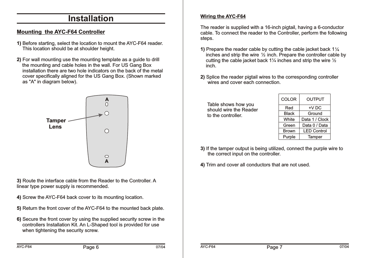 Page 6 07/04InstallationMounting  the AYC-F64 Controller1) Before starting, select the location to mount the AYC-F64 reader. This location should be at shoulder height.2) For wall mounting use the mounting template as a guide to drill    the mounting and cable holes in the wall. For US Gang Box installation there are two hole indicators on the back of the metal cover specifically aligned for the US Gang Box. (Shown marked as &quot;A&quot; in diagram below).3) Route the interface cable from the Reader to the Controller. A linear type power supply is recommended.4) Screw the AYC-F64 back cover to its mounting location.5) Return the front cover of the AYC-F64 to the mounted back plate.6) Secure the front cover by using the supplied security screw in the controllers Installation Kit. An L-Shaped tool is provided for use when tightening the security screw.AYC-F64 Page 7 07/04Wiring the AYC-F64The reader is supplied with a 16-inch pigtail, having a 6-conductor cable. To connect the reader to the Controller, perform the following steps.1) Prepare the reader cable by cutting the cable jacket back 1    inches and strip the wire      inch. Prepare the controller cable by    cutting the cable jacket back 1    inches and strip the wire     inch.2) Splice the reader pigtail wires to the corresponding controller wires and cover each connection.Table shows how youshould wire the Readerto the controller.3) If the tamper output is being utilized, connect the purple wire to the correct input on the controller.4) Trim and cover all conductors that are not used.AYC-F64RedBlackWhiteGreenBrownPurple+V DCGroundData 1 / ClockData 0 / DataLED ControlTamperCOLOR OUTPUT14/12/14/12/ TamperLensAA