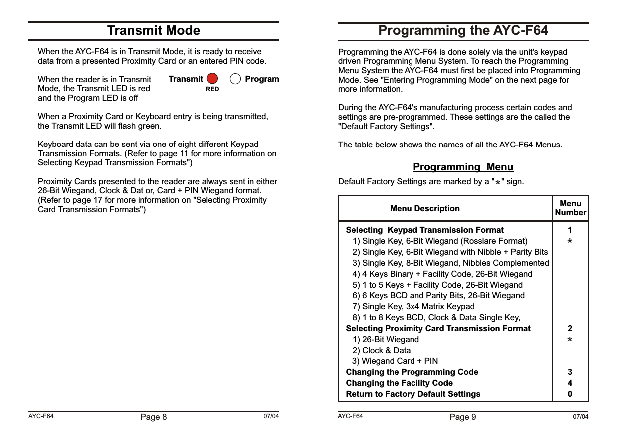 Page 9 07/04AYC-F64Transmit ModeWhen the AYC-F64 is in Transmit Mode, it is ready to receive data from a presented Proximity Card or an entered PIN code.When the reader is in TransmitMode, the Transmit LED is redand the Program LED is offWhen a Proximity Card or Keyboard entry is being transmitted, the Transmit LED will flash green.Keyboard data can be sent via one of eight different Keypad Transmission Formats. (Refer to page 11 for more information on Selecting Keypad Transmission Formats&quot;)Proximity Cards presented to the reader are always sent in either 26-Bit Wiegand, Clock &amp; Dat or, Card + PIN Wiegand format. (Refer to page 17 for more information on &quot;Selecting Proximity Card Transmission Formats&quot;)Page 8 07/04AYC-F64Transmit ProgramREDProgramming the AYC-F64Programming the AYC-F64 is done solely via the unit&apos;s keypad driven Programming Menu System. To reach the Programming Menu System the AYC-F64 must first be placed into Programming Mode. See &quot;Entering Programming Mode&quot; on the next page for more information.During the AYC-F64&apos;s manufacturing process certain codes and settings are pre-programmed. These settings are the called the &quot;Default Factory Settings&quot;.The table below shows the names of all the AYC-F64 Menus.Programming  MenuDefault Factory Settings are marked by a &quot;   &quot; sign.Selecting  Keypad Transmission Format 11) Single Key, 6-Bit Wiegand (Rosslare Format)2) Single Key, 6-Bit Wiegand with Nibble + Parity Bits3) Single Key, 8-Bit Wiegand, Nibbles Complemented4) 4 Keys Binary + Facility Code, 26-Bit Wiegand5) 1 to 5 Keys + Facility Code, 26-Bit Wiegand6) 6 Keys BCD and Parity Bits, 26-Bit Wiegand7) Single Key, 3x4 Matrix Keypad8) 1 to 8 Keys BCD, Clock &amp; Data Single Key, Selecting Proximity Card Transmission Format 21) 26-Bit Wiegand2) Clock &amp; Data      3) Wiegand Card + PINChanging the Programming Code 3Changing the Facility Code 4Return to Factory Default Settings 0Menu Description MenuNumber***