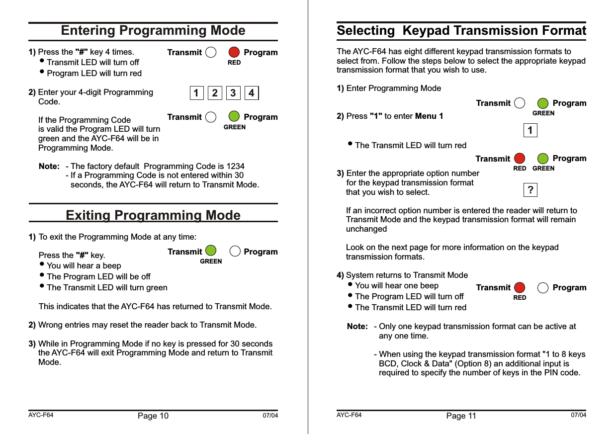Page 10 07/04Entering Programming ModeExiting Programming Mode1) Press the &quot;#&quot; key 4 times. Transmit LED will turn off Program LED will turn red2) Enter your 4-digit ProgrammingCode.If the Programming Codeis valid the Program LED will turngreen and the AYC-F64 will be inProgramming Mode.Note: - The factory default  Programming Code is 1234- If a Programming Code is not entered within 30 seconds, the AYC-F64 will return to Transmit Mode.1) To exit the Programming Mode at any time:Press the &quot;#&quot; key. You will hear a beep  The Program LED will be off The Transmit LED will turn greenThis indicates that the AYC-F64 has returned to Transmit Mode.2) Wrong entries may reset the reader back to Transmit Mode.3) While in Programming Mode if no key is pressed for 30 seconds the AYC-F64 will exit Programming Mode and return to Transmit Mode.AYC-F64Transmit ProgramTransmit ProgramGREENRED1 2 34Transmit ProgramGREENSelecting  Keypad Transmission FormatThe AYC-F64 has eight different keypad transmission formats to select from. Follow the steps below to select the appropriate keypad transmission format that you wish to use.1) Enter Programming Mode2) Press &quot;1&quot; to enter Menu 1 The Transmit LED will turn red3) Enter the appropriate option numberfor the keypad transmission format  that you wish to select.If an incorrect option number is entered the reader will return to Transmit Mode and the keypad transmission format will remain unchangedLook on the next page for more information on the keypad transmission formats.4) System returns to Transmit Mode You will hear one beep The Program LED will turn off The Transmit LED will turn redNote: - Only one keypad transmission format can be active at any one time.- When using the keypad transmission format &quot;1 to 8 keys BCD, Clock &amp; Data&quot; (Option 8) an additional input is required to specify the number of keys in the PIN code.Page 11 07/04AYC-F64Transmit ProgramGREEN1?Transmit ProgramGREENREDTransmit ProgramRED