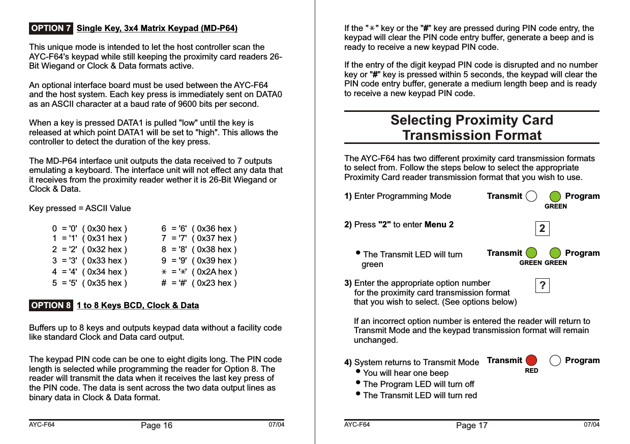 Single Key, 3x4 Matrix Keypad (MD-P64) This unique mode is intended to let the host controller scan the AYC-F64&apos;s keypad while still keeping the proximity card readers 26-Bit Wiegand or Clock &amp; Data formats active.An optional interface board must be used between the AYC-F64 and the host system. Each key press is immediately sent on DATA0 as an ASCII character at a baud rate of 9600 bits per second.When a key is pressed DATA1 is pulled &quot;low&quot; until the key is released at which point DATA1 will be set to &quot;high&quot;. This allows the controller to detect the duration of the key press.The MD-P64 interface unit outputs the data received to 7 outputs emulating a keyboard. The interface unit will not effect any data that it receives from the proximity reader wether it is 26-Bit Wiegand or Clock &amp; Data.Key pressed = ASCII Value0 = &apos;0&apos; ( 0x30 hex ) 6 = &apos;6&apos; ( 0x36 hex )1 = &apos;1&apos; ( 0x31 hex ) 7 = &apos;7&apos; ( 0x37 hex )2 = &apos;2&apos; ( 0x32 hex ) 8 = &apos;8&apos; ( 0x38 hex )3 = &apos;3&apos; ( 0x33 hex ) 9 = &apos;9&apos; ( 0x39 hex )4 = &apos;4&apos; ( 0x34 hex ) = &apos;  &apos; ( 0x2A hex )5 = &apos;5&apos; ( 0x35 hex ) # = &apos;#&apos; ( 0x23 hex )1 to 8 Keys BCD, Clock &amp; DataBuffers up to 8 keys and outputs keypad data without a facility code like standard Clock and Data card output.The keypad PIN code can be one to eight digits long. The PIN code length is selected while programming the reader for Option 8. The reader will transmit the data when it receives the last key press of the PIN code. The data is sent across the two data output lines as binary data in Clock &amp; Data format.Page 16 07/04AYC-F64 OPTION 7 OPTION 8If the &quot;   &quot; key or the &quot;#&quot; key are pressed during PIN code entry, the keypad will clear the PIN code entry buffer, generate a beep and is ready to receive a new keypad PIN code.If the entry of the digit keypad PIN code is disrupted and no number key or &quot;#&quot; key is pressed within 5 seconds, the keypad will clear the PIN code entry buffer, generate a medium length beep and is ready to receive a new keypad PIN code.The AYC-F64 has two different proximity card transmission formats to select from. Follow the steps below to select the appropriate Proximity Card reader transmission format that you wish to use.1) Enter Programming Mode2) Press &quot;2&quot; to enter Menu 2 The Transmit LED will turn green3) Enter the appropriate option numberfor the proximity card transmission format  that you wish to select. (See options below)If an incorrect option number is entered the reader will return to Transmit Mode and the keypad transmission format will remain unchanged.4) System returns to Transmit Mode You will hear one beep The Program LED will turn off The Transmit LED will turn redSelecting Proximity CardTransmission FormatPage 17 07/04AYC-F64Transmit ProgramGREEN2?Transmit ProgramGREENGREENTransmit ProgramRED