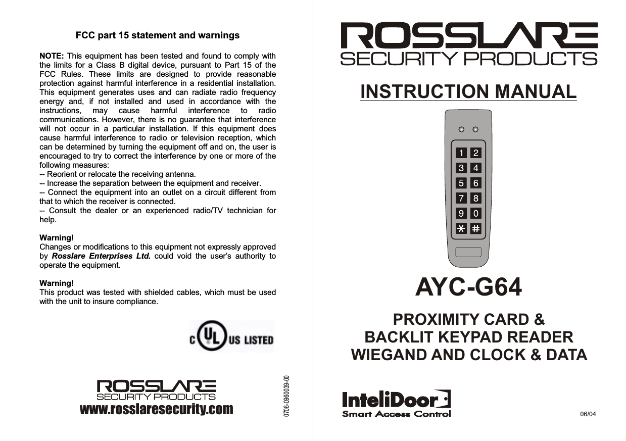AYC-G64PROXIMITY CARD &amp;BACKLIT KEYPAD READERWIEGAND AND CLOCK &amp; DATA INSTRUCTION MANUAL06/04www.rosslaresecurity.com0706-0960039-00FCC part 15 statement and warnings   NOTE: This equipment has been tested and found to comply with the  limits  for  a  Class  B  digital  device,  pursuant  to  Part  15  of  the FCC  Rules.  These  limits  are  designed  to  provide  reasonable protection  against harmful  interference  in a  residential installation. This  equipment  generates  uses  and  can  radiate  radio  frequency energy  and,  if  not  installed  and  used  in  accordance  with  the instructions,  may  cause  harmful  interference  to  radio communications. However, there is no  guarantee that  interference will  not  occur  in  a  particular  installation.  If  this  equipment  does cause  harmful  interference  to  radio  or  television  reception,  which can be determined by turning the equipment off and on, the user is encouraged to try to correct the interference by one or more of the following measures: -- Reorient or relocate the receiving antenna. -- Increase the separation between the equipment and receiver. -- Connect the  equipment  into an outlet  on  a circuit different from that to which the receiver is connected. --  Consult  the  dealer  or  an  experienced  radio/TV  technician  for help.  Warning! Changes or modifications to this equipment not expressly approved by  Rosslare  Enterprises  Ltd.  could  void  the  user’s  authority  to operate the equipment.  Warning! This product was tested with shielded cables, which must be used with the unit to insure compliance. 