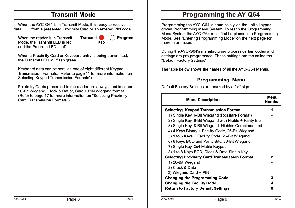 Page 9 06/04AYC-G64Transmit ModeWhen the AYC-G64 is in Transmit Mode, it is ready to receive data  from a presented Proximity Card or an entered PIN code.When the reader is in TransmitMode, the Transmit LED is redand the Program LED is offWhen a Proximity Card or Keyboard entry is being transmitted, the Transmit LED will flash green.Keyboard data can be sent via one of eight different Keypad Transmission Formats. (Refer to page 11 for more information on Selecting Keypad Transmission Formats&quot;)Proximity Cards presented to the reader are always sent in either 26-Bit Wiegand, Clock &amp; Dat or, Card + PIN Wiegand format. (Refer to page 17 for more information on &quot;Selecting Proximity Card Transmission Formats&quot;)Page 8 06/04AYC-G64Transmit ProgramREDProgramming the AY-Q64Programming the AYC-G64 is done solely via the unit&apos;s keypad driven Programming Menu System. To reach the Programming Menu System the AYC-G64 must first be placed into Programming Mode. See &quot;Entering Programming Mode&quot; on the next page for more information.During the AYC-G64&apos;s manufacturing process certain codes and settings are pre-programmed. These settings are the called the &quot;Default Factory Settings&quot;.The table below shows the names of all the AYC-G64 Menus.Programming  MenuDefault Factory Settings are marked by a &quot;   &quot; sign.Selecting  Keypad Transmission Format 11) Single Key, 6-Bit Wiegand (Rosslare Format)2) Single Key, 6-Bit Wiegand with Nibble + Parity Bits3) Single Key, 8-Bit Wiegand, Nibbles Complemented4) 4 Keys Binary + Facility Code, 26-Bit Wiegand5) 1 to 5 Keys + Facility Code, 26-Bit Wiegand6) 6 Keys BCD and Parity Bits, 26-Bit Wiegand7) Single Key, 3x4 Matrix Keypad8) 1 to 8 Keys BCD, Clock &amp; Data Single Key, Selecting Proximity Card Transmission Format 21) 26-Bit Wiegand2) Clock &amp; Data      3) Wiegand Card + PINChanging the Programming Code 3Changing the Facility Code 4Return to Factory Default Settings 0Menu Description MenuNumber***