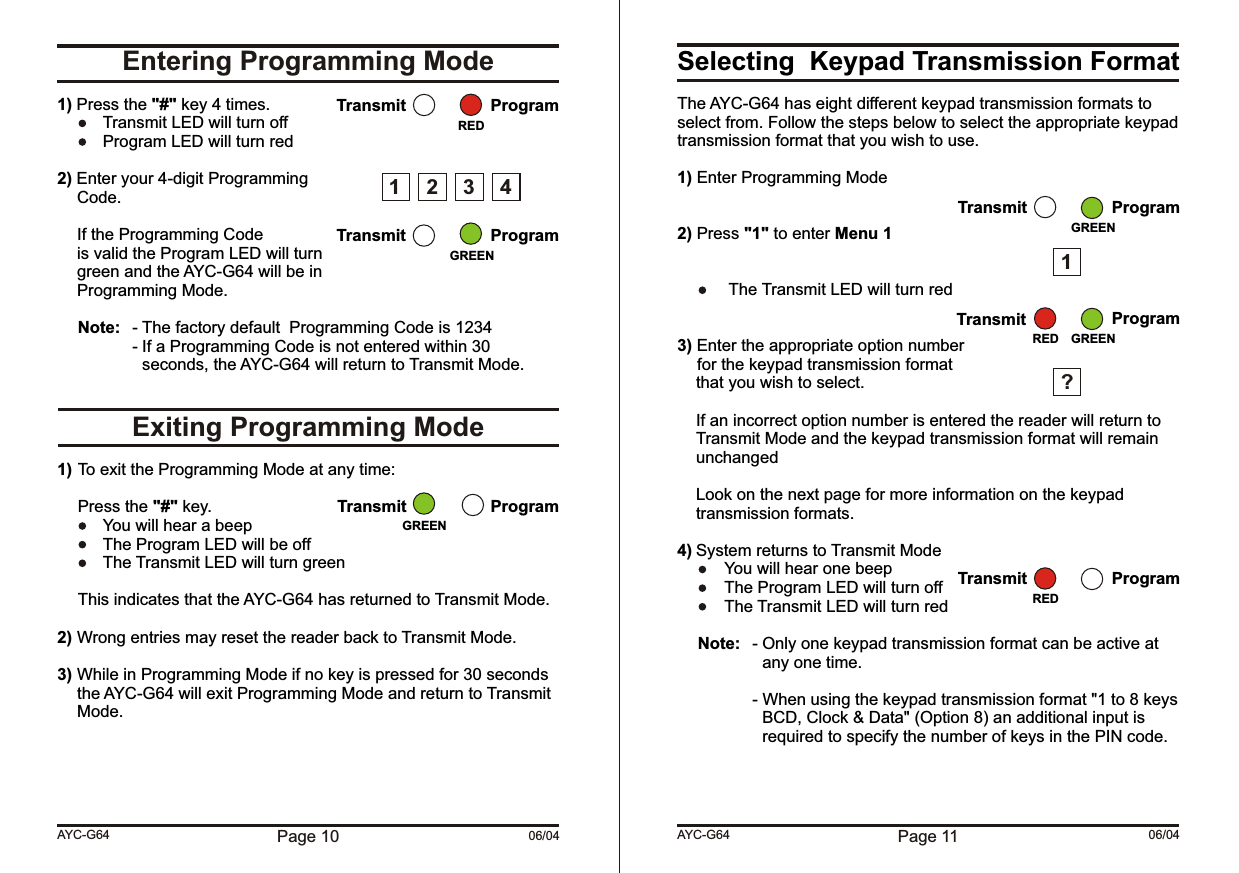 Page 10 06/04Entering Programming ModeExiting Programming Mode1) Press the &quot;#&quot; key 4 times.  Transmit LED will turn off  Program LED will turn red2) Enter your 4-digit ProgrammingCode.If the Programming Codeis valid the Program LED will turngreen and the AYC-G64 will be inProgramming Mode.Note: - The factory default  Programming Code is 1234- If a Programming Code is not entered within 30 seconds, the AYC-G64 will return to Transmit Mode.1) To exit the Programming Mode at any time:Press the &quot;#&quot; key.  You will hear a beep   The Program LED will be off  The Transmit LED will turn greenThis indicates that the AYC-G64 has returned to Transmit Mode.2) Wrong entries may reset the reader back to Transmit Mode.3) While in Programming Mode if no key is pressed for 30 seconds the AYC-G64 will exit Programming Mode and return to Transmit Mode.AYC-G64Transmit ProgramTransmit ProgramGREENRED1 2 34Transmit ProgramGREENSelecting  Keypad Transmission FormatThe AYC-G64 has eight different keypad transmission formats to select from. Follow the steps below to select the appropriate keypad transmission format that you wish to use.1) Enter Programming Mode2) Press &quot;1&quot; to enter Menu 1 The Transmit LED will turn red3) Enter the appropriate option numberfor the keypad transmission format  that you wish to select.If an incorrect option number is entered the reader will return to Transmit Mode and the keypad transmission format will remain unchangedLook on the next page for more information on the keypad transmission formats.4) System returns to Transmit Mode  You will hear one beepThe Program LED will turn off  The Transmit LED will turn redNote: - Only one keypad transmission format can be active at any one time.- When using the keypad transmission format &quot;1 to 8 keys BCD, Clock &amp; Data&quot; (Option 8) an additional input is required to specify the number of keys in the PIN code.Page 11 06/04AYC-G64Transmit ProgramGREEN1?Transmit ProgramGREENREDTransmit ProgramRED