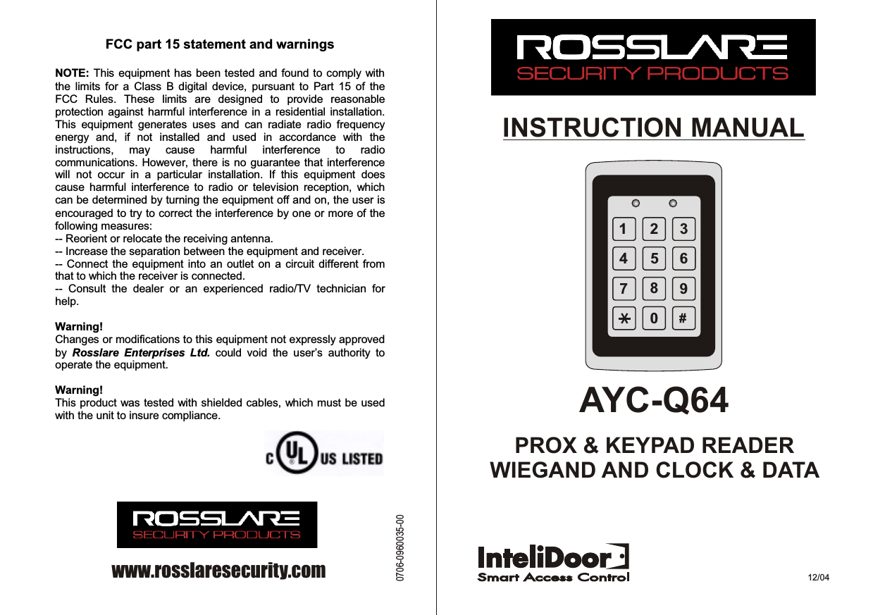 1234567890#INSTRUCTION MANUALAYC-Q64PROX &amp; KEYPAD READERWIEGAND AND CLOCK &amp; DATA 12/04www.rosslaresecurity.com0706-0960035-00 FCC part 15 statement and warnings   NOTE: This equipment has been tested and found to comply with the  limits  for  a  Class  B  digital  device,  pursuant  to  Part  15  of  the FCC  Rules.  These  limits  are  designed  to  provide  reasonable protection  against harmful  interference  in a  residential  installation. This  equipment  generates  uses  and  can  radiate  radio  frequency energy  and,  if  not  installed  and  used  in  accordance  with  the instructions,  may  cause  harmful  interference  to  radio communications. However, there is no  guarantee that  interference will  not  occur  in  a  particular  installation.  If  this  equipment  does cause  harmful  interference  to  radio  or  television  reception,  which can be determined by turning the equipment off and on, the user is encouraged to try to correct the interference by one or more of the following measures: -- Reorient or relocate the receiving antenna. -- Increase the separation between the equipment and receiver. -- Connect the  equipment  into an outlet  on  a circuit different from that to which the receiver is connected. --  Consult  the  dealer  or  an  experienced  radio/TV  technician  for help.  Warning! Changes or modifications to this equipment not expressly approved by  Rosslare  Enterprises  Ltd.  could  void  the  user’s  authority  to operate the equipment.  Warning! This product was tested with shielded cables, which must be used with the unit to insure compliance. 