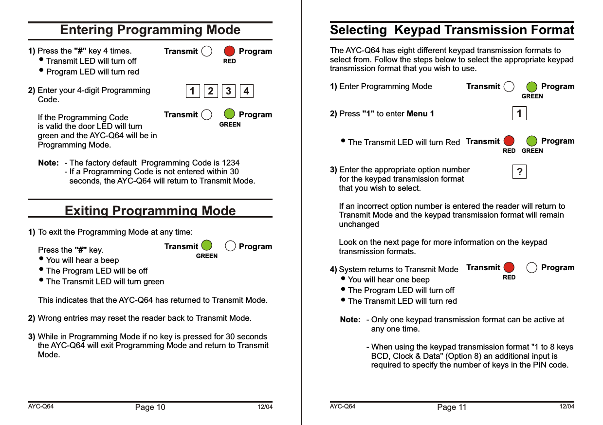 Page 10 12/04Entering Programming ModeExiting Programming Mode1) Press the &quot;#&quot; key 4 times. Transmit LED will turn off Program LED will turn red2) Enter your 4-digit ProgrammingCode.If the Programming Codeis valid the door LED will turngreen and the AYC-Q64 will be inProgramming Mode.Note: - The factory default  Programming Code is 1234- If a Programming Code is not entered within 30 seconds, the AYC-Q64 will return to Transmit Mode.1) To exit the Programming Mode at any time:Press the &quot;#&quot; key. You will hear a beep  The Program LED will be off The Transmit LED will turn greenThis indicates that the AYC-Q64 has returned to Transmit Mode.2) Wrong entries may reset the reader back to Transmit Mode.3) While in Programming Mode if no key is pressed for 30 seconds the AYC-Q64 will exit Programming Mode and return to Transmit Mode.AYC-Q64Transmit ProgramTransmit ProgramGREENRED1 2 34Transmit ProgramGREENSelecting  Keypad Transmission FormatThe AYC-Q64 has eight different keypad transmission formats to select from. Follow the steps below to select the appropriate keypad transmission format that you wish to use.1) Enter Programming Mode2) Press &quot;1&quot; to enter Menu 1 The Transmit LED will turn Red3) Enter the appropriate option numberfor the keypad transmission format  that you wish to select.If an incorrect option number is entered the reader will return to Transmit Mode and the keypad transmission format will remain unchangedLook on the next page for more information on the keypad transmission formats.4) System returns to Transmit Mode You will hear one beep The Program LED will turn off The Transmit LED will turn redNote: - Only one keypad transmission format can be active at any one time.- When using the keypad transmission format &quot;1 to 8 keys BCD, Clock &amp; Data&quot; (Option 8) an additional input is required to specify the number of keys in the PIN code.Page 11 12/04AYC-Q64Transmit ProgramGREEN1?Transmit ProgramGREENREDTransmit ProgramRED