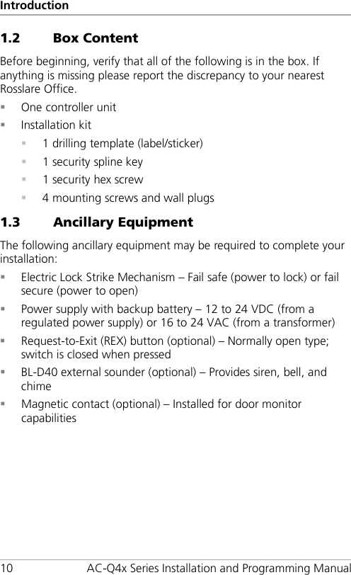 Introduction 10 AC-Q4x Series Installation and Programming Manual 1.2 Box Content Before beginning, verify that all of the following is in the box. If anything is missing please report the discrepancy to your nearest Rosslare Office.  One controller unit  Installation kit  1 drilling template (label/sticker)  1 security spline key  1 security hex screw  4 mounting screws and wall plugs 1.3 Ancillary Equipment The following ancillary equipment may be required to complete your installation:  Electric Lock Strike Mechanism – Fail safe (power to lock) or fail secure (power to open)  Power supply with backup battery – 12 to 24 VDC (from a regulated power supply) or 16 to 24 VAC (from a transformer)  Request-to-Exit (REX) button (optional) – Normally open type; switch is closed when pressed  BL-D40 external sounder (optional) – Provides siren, bell, and chime  Magnetic contact (optional) – Installed for door monitor capabilities 