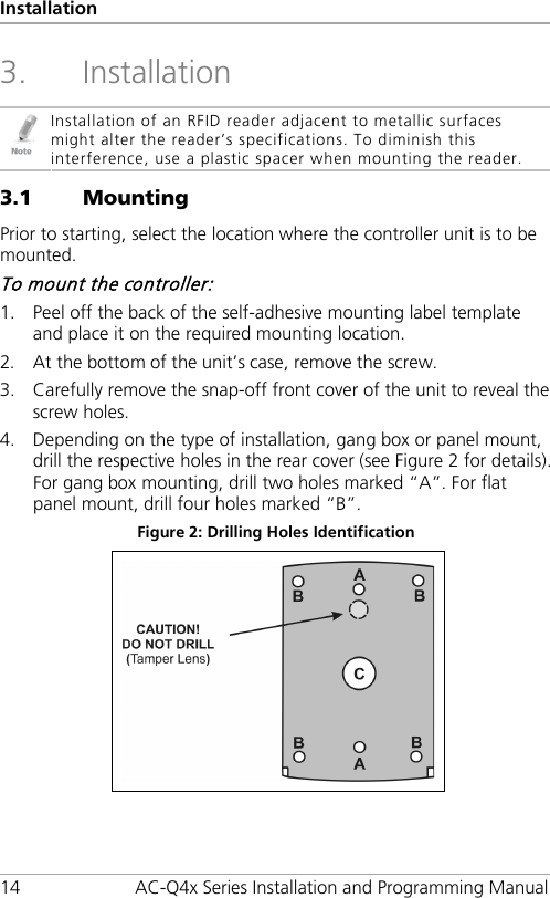 Installation 14 AC-Q4x Series Installation and Programming Manual 3. Installation  Installation of an RFID reader adjacent to metallic surfaces might alter the reader’s specifications. To diminish this interference, use a plastic spacer when mounting the reader. 3.1 Mounting Prior to starting, select the location where the controller unit is to be mounted. To mount the controller: 1. Peel off the back of the self-adhesive mounting label template and place it on the required mounting location. 2. At the bottom of the unit’s case, remove the screw. 3. Carefully remove the snap-off front cover of the unit to reveal the screw holes. 4. Depending on the type of installation, gang box or panel mount, drill the respective holes in the rear cover (see Figure 2 for details). For gang box mounting, drill two holes marked “A”. For flat panel mount, drill four holes marked “B”. Figure 2: Drilling Holes Identification  