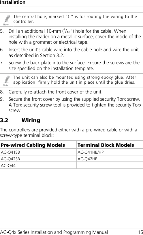 Installation AC-Q4x Series Installation and Programming Manual 15  The central hole, marked “C” is for routing the wiring to the controller. 5. Drill an additional 10-mm (7/16”) hole for the cable. When installing the reader on a metallic surface, cover the inside of the hole with a grommet or electrical tape. 6. Insert the unit’s cable wire into the cable hole and wire the unit as described in Section  3.2. 7. Screw the back plate into the surface. Ensure the screws are the size specified on the installation template.  The unit can also be mounted using strong epoxy glue. After application, firmly hold the unit in place until the glue dries. 8. Carefully re-attach the front cover of the unit. 9. Secure the front cover by using the supplied security Torx screw. A Torx security screw tool is provided to tighten the security Torx screw. 3.2 Wiring The controllers are provided either with a pre-wired cable or with a screw-type terminal block: Pre-wired Cabling Models Terminal Block Models AC-Q41SB  AC-Q41HB/HP AC-Q42SB  AC-Q42HB AC-Q44   