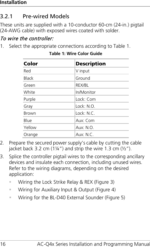 Installation 16 AC-Q4x Series Installation and Programming Manual 3.2.1 Pre-wired Models These units are supplied with a 10-conductor 60-cm (24-in.) pigtail (24-AWG cable) with exposed wires coated with solder. To wire the controller: 1. Select the appropriate connections according to Table 1. Table 1: Wire Color Guide Color Description Red V input Black Ground Green  REX/BL White In/Monitor Purple Lock: Com Gray Lock: N.O. Brown Lock: N.C. Blue Aux: Com Yellow Aux: N.O. Orange Aux: N.C. 2. Prepare the secured power supply’s cable by cutting the cable jacket back 3.2 cm (1¼”) and strip the wire 1.3 cm (½”). 3. Splice the controller pigtail wires to the corresponding ancillary devices and insulate each connection, including unused wires. Refer to the wiring diagrams, depending on the desired application:  Wiring the Lock Strike Relay &amp; REX (Figure 3)  Wiring for Auxiliary Input &amp; Output (Figure 4)  Wiring for the BL-D40 External Sounder (Figure 5) 