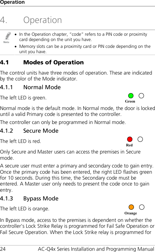 Operation 24 AC-Q4x Series Installation and Programming Manual 4. Operation  • In the Operation chapter, “code” refers to a PIN code or proximity card depending on the unit you have. • Memory slots can be a proximity card or PIN code depending on the unit you have. 4.1 Modes of Operation The control units have three modes of operation. These are indicated by the color of the Mode indicator. 4.1.1 Normal Mode The left LED is green.   Normal mode is the default mode. In Normal mode, the door is locked until a valid Primary code is presented to the controller. The controller can only be programmed in Normal mode. 4.1.2 Secure Mode The left LED is red.  Only Secure and Master users can access the premises in Secure mode. A secure user must enter a primary and secondary code to gain entry. Once the primary code has been entered, the right LED flashes green for 10 seconds. During this time, the Secondary code must be entered. A Master user only needs to present the code once to gain entry. 4.1.3 Bypass Mode The left LED is orange.  In Bypass mode, access to the premises is dependent on whether the controller&apos;s Lock Strike Relay is programmed for Fail Safe Operation or Fail Secure Operation. When the Lock Strike relay is programmed for Orange Red Green 