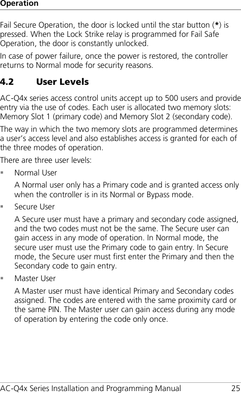 Operation AC-Q4x Series Installation and Programming Manual 25 Fail Secure Operation, the door is locked until the star button (*) is pressed. When the Lock Strike relay is programmed for Fail Safe Operation, the door is constantly unlocked. In case of power failure, once the power is restored, the controller returns to Normal mode for security reasons. 4.2 User Levels AC-Q4x series access control units accept up to 500 users and provide entry via the use of codes. Each user is allocated two memory slots: Memory Slot 1 (primary code) and Memory Slot 2 (secondary code). The way in which the two memory slots are programmed determines a user’s access level and also establishes access is granted for each of the three modes of operation. There are three user levels:  Normal User A Normal user only has a Primary code and is granted access only when the controller is in its Normal or Bypass mode.  Secure User A Secure user must have a primary and secondary code assigned, and the two codes must not be the same. The Secure user can gain access in any mode of operation. In Normal mode, the secure user must use the Primary code to gain entry. In Secure mode, the Secure user must first enter the Primary and then the Secondary code to gain entry.  Master User A Master user must have identical Primary and Secondary codes assigned. The codes are entered with the same proximity card or the same PIN. The Master user can gain access during any mode of operation by entering the code only once. 