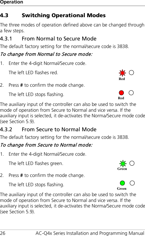 Operation 26 AC-Q4x Series Installation and Programming Manual 4.3 Switching Operational Modes The three modes of operation defined above can be changed through a few steps. 4.3.1 From Normal to Secure Mode The default factory setting for the normal/secure code is 3838. To change from Normal to Secure mode: 1. Enter the 4-digit Normal/Secure code.   The left LED flashes red.  2. Press # to confirm the mode change. The left LED stops flashing.   The auxiliary input of the controller can also be used to switch the mode of operation from Secure to Normal and vice versa. If the auxiliary input is selected, it de-activates the Norma/Secure mode code (see Section  5.9). 4.3.2 From Secure to Normal Mode The default factory setting for the normal/secure code is 3838. To change from Secure to Normal mode: 1. Enter the 4-digit Normal/Secure code.   The left LED flashes green.  2. Press # to confirm the mode change. The left LED stops flashing.   The auxiliary input of the controller can also be used to switch the mode of operation from Secure to Normal and vice versa. If the auxiliary input is selected, it de-activates the Norma/Secure mode code (see Section  5.9). Green Green Red Red 