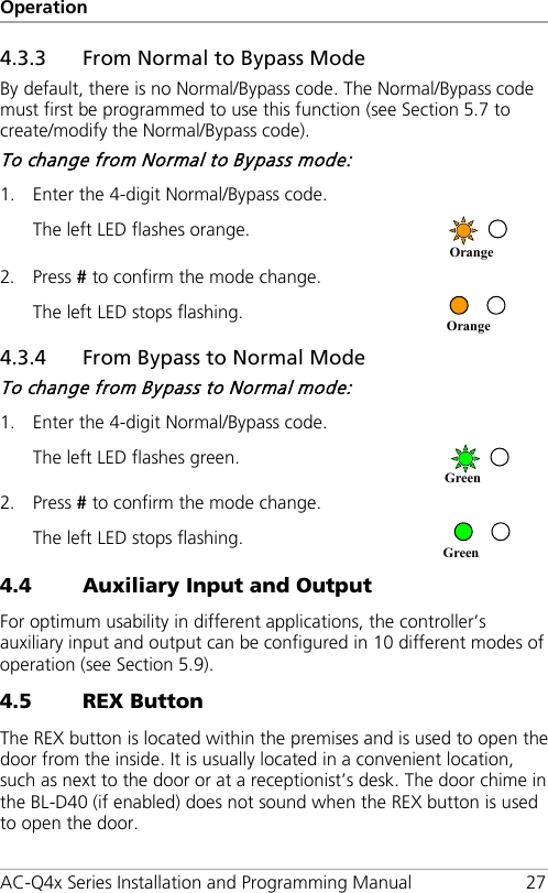 Operation AC-Q4x Series Installation and Programming Manual 27 4.3.3 From Normal to Bypass Mode By default, there is no Normal/Bypass code. The Normal/Bypass code must first be programmed to use this function (see Section  5.7 to create/modify the Normal/Bypass code). To change from Normal to Bypass mode: 1. Enter the 4-digit Normal/Bypass code.   The left LED flashes orange.  2. Press # to confirm the mode change. The left LED stops flashing.  4.3.4 From Bypass to Normal Mode To change from Bypass to Normal mode: 1. Enter the 4-digit Normal/Bypass code.   The left LED flashes green.  2. Press # to confirm the mode change. The left LED stops flashing.   4.4 Auxiliary Input and Output For optimum usability in different applications, the controller’s auxiliary input and output can be configured in 10 different modes of operation (see Section  5.9). 4.5 REX Button The REX button is located within the premises and is used to open the door from the inside. It is usually located in a convenient location, such as next to the door or at a receptionist’s desk. The door chime in the BL-D40 (if enabled) does not sound when the REX button is used to open the door. Green Green Orange Orange 