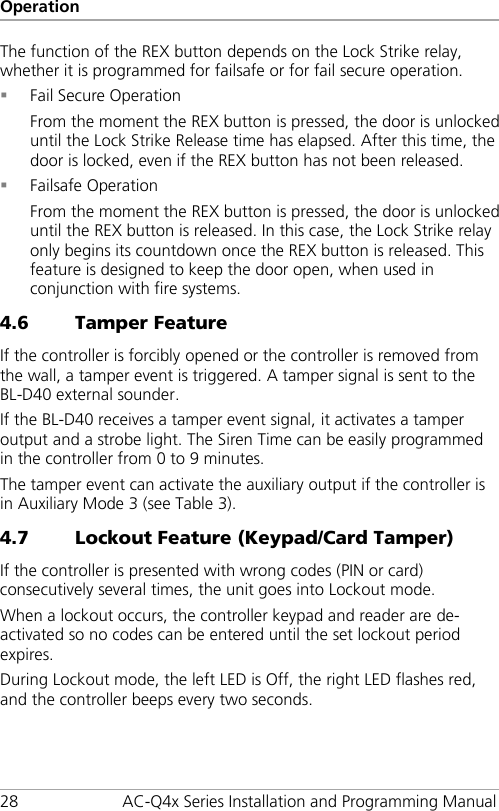 Operation 28 AC-Q4x Series Installation and Programming Manual The function of the REX button depends on the Lock Strike relay, whether it is programmed for failsafe or for fail secure operation.  Fail Secure Operation From the moment the REX button is pressed, the door is unlocked until the Lock Strike Release time has elapsed. After this time, the door is locked, even if the REX button has not been released.  Failsafe Operation From the moment the REX button is pressed, the door is unlocked until the REX button is released. In this case, the Lock Strike relay only begins its countdown once the REX button is released. This feature is designed to keep the door open, when used in conjunction with fire systems. 4.6 Tamper Feature If the controller is forcibly opened or the controller is removed from the wall, a tamper event is triggered. A tamper signal is sent to the BL-D40 external sounder. If the BL-D40 receives a tamper event signal, it activates a tamper output and a strobe light. The Siren Time can be easily programmed in the controller from 0 to 9 minutes. The tamper event can activate the auxiliary output if the controller is in Auxiliary Mode 3 (see Table 3). 4.7 Lockout Feature (Keypad/Card Tamper) If the controller is presented with wrong codes (PIN or card) consecutively several times, the unit goes into Lockout mode. When a lockout occurs, the controller keypad and reader are de-activated so no codes can be entered until the set lockout period expires. During Lockout mode, the left LED is Off, the right LED flashes red, and the controller beeps every two seconds. 