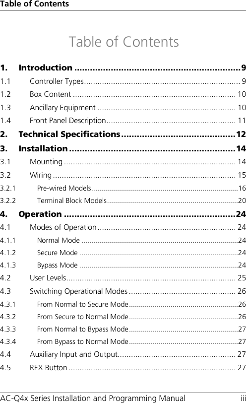Table of Contents AC-Q4x Series Installation and Programming Manual iii Table of Contents 1. Introduction ................................................................ 9 1.1 Controller Types ...................................................................... 9 1.2 Box Content ......................................................................... 10 1.3 Ancillary Equipment .............................................................. 10 1.4 Front Panel Description .......................................................... 11 2. Technical Specifications ............................................ 12 3. Installation ................................................................ 14 3.1 Mounting ............................................................................. 14 3.2 Wiring .................................................................................. 15 3.2.1 Pre-wired Models .......................................................................... 16 3.2.2 Terminal Block Models .................................................................. 20 4. Operation .................................................................. 24 4.1 Modes of Operation .............................................................. 24 4.1.1 Normal Mode ............................................................................... 24 4.1.2 Secure Mode ................................................................................ 24 4.1.3 Bypass Mode ................................................................................ 24 4.2 User Levels ............................................................................ 25 4.3 Switching Operational Modes ................................................ 26 4.3.1 From Normal to Secure Mode ....................................................... 26 4.3.2 From Secure to Normal Mode ....................................................... 26 4.3.3 From Normal to Bypass Mode ....................................................... 27 4.3.4 From Bypass to Normal Mode ....................................................... 27 4.4 Auxiliary Input and Output..................................................... 27 4.5 REX Button ........................................................................... 27 