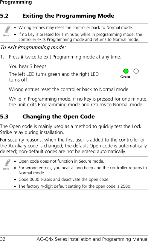 Programming 32 AC-Q4x Series Installation and Programming Manual 5.2 Exiting the Programming Mode  • Wrong entries may reset the controller back to Normal mode. • If no key is pressed for 1 minute, while in programming mode, the controller exits Programming mode and returns to Normal mode. To exit Programming mode: 1. Press # twice to exit Programming mode at any time. You hear 3 beeps. The left LED turns green and the right LED turns off.  Wrong entries reset the controller back to Normal mode. While in Programming mode, if no key is pressed for one minute, the unit exits Programming mode and returns to Normal mode. 5.3 Changing the Open Code The Open code is mainly used as a method to quickly test the Lock Strike relay during installation. For security reasons, when the first user is added to the controller or the Auxiliary code is changed, the default Open code is automatically deleted; non-default codes are not be erased automatically.  • Open code does not function in Secure mode. • For wrong entries, you hear a long beep and the controller returns to Normal mode. • Code 0000 erases and deactivate the open code. • The factory 4-digit default setting for the open code is 2580. Green 