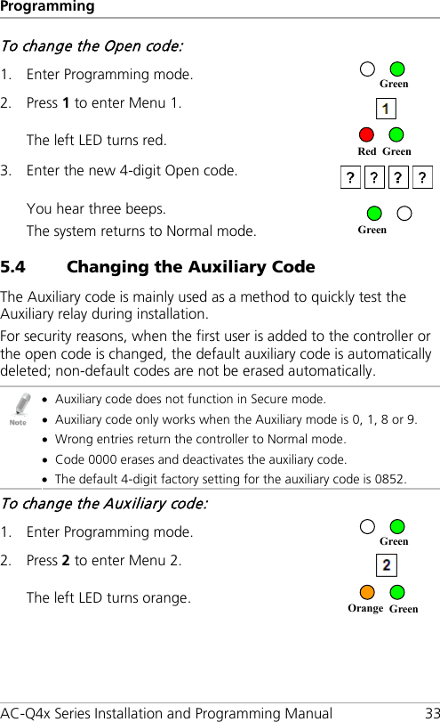 Programming AC-Q4x Series Installation and Programming Manual 33 To change the Open code: 1. Enter Programming mode.  2. Press 1 to enter Menu 1.  The left LED turns red.  3. Enter the new 4-digit Open code.  You hear three beeps. The system returns to Normal mode.  5.4 Changing the Auxiliary Code The Auxiliary code is mainly used as a method to quickly test the Auxiliary relay during installation. For security reasons, when the first user is added to the controller or the open code is changed, the default auxiliary code is automatically deleted; non-default codes are not be erased automatically.  • Auxiliary code does not function in Secure mode. • Auxiliary code only works when the Auxiliary mode is 0, 1, 8 or 9. • Wrong entries return the controller to Normal mode. • Code 0000 erases and deactivates the auxiliary code. • The default 4-digit factory setting for the auxiliary code is 0852. To change the Auxiliary code: 1. Enter Programming mode.  2. Press 2 to enter Menu 2.  The left LED turns orange.   Orange Green Green Green Red Green Green 