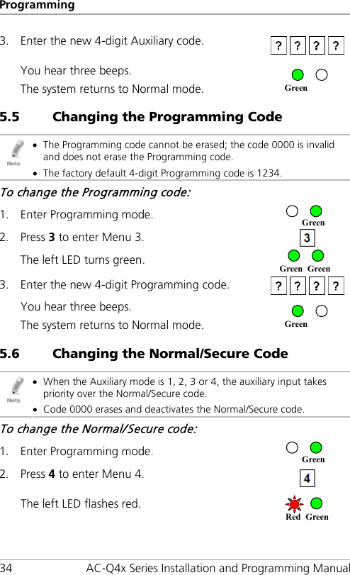 Programming 34 AC-Q4x Series Installation and Programming Manual 3. Enter the new 4-digit Auxiliary code.   You hear three beeps. The system returns to Normal mode.  5.5 Changing the Programming Code  • The Programming code cannot be erased; the code 0000 is invalid and does not erase the Programming code. • The factory default 4-digit Programming code is 1234. To change the Programming code: 1. Enter Programming mode.  2. Press 3 to enter Menu 3.   The left LED turns green.   3. Enter the new 4-digit Programming code.   You hear three beeps. The system returns to Normal mode.  5.6 Changing the Normal/Secure Code  • When the Auxiliary mode is 1, 2, 3 or 4, the auxiliary input takes priority over the Normal/Secure code. • Code 0000 erases and deactivates the Normal/Secure code. To change the Normal/Secure code: 1. Enter Programming mode.  2. Press 4 to enter Menu 4.   The left LED flashes red.  Green Green Red Green Green Green Green Green 