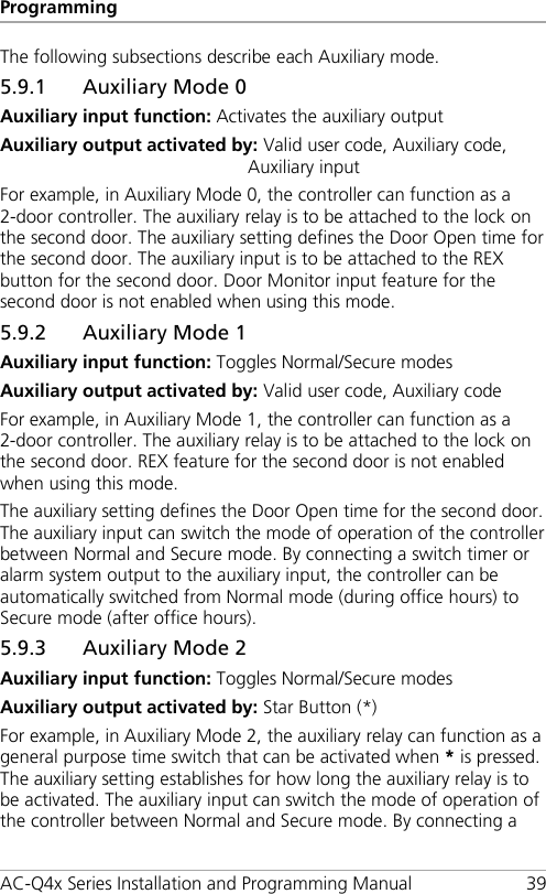 Programming AC-Q4x Series Installation and Programming Manual 39 The following subsections describe each Auxiliary mode. 5.9.1 Auxiliary Mode 0 Auxiliary input function: Activates the auxiliary output Auxiliary output activated by: Valid user code, Auxiliary code, Auxiliary input For example, in Auxiliary Mode 0, the controller can function as a 2-door controller. The auxiliary relay is to be attached to the lock on the second door. The auxiliary setting defines the Door Open time for the second door. The auxiliary input is to be attached to the REX button for the second door. Door Monitor input feature for the second door is not enabled when using this mode. 5.9.2 Auxiliary Mode 1 Auxiliary input function: Toggles Normal/Secure modes Auxiliary output activated by: Valid user code, Auxiliary code For example, in Auxiliary Mode 1, the controller can function as a 2-door controller. The auxiliary relay is to be attached to the lock on the second door. REX feature for the second door is not enabled when using this mode. The auxiliary setting defines the Door Open time for the second door. The auxiliary input can switch the mode of operation of the controller between Normal and Secure mode. By connecting a switch timer or alarm system output to the auxiliary input, the controller can be automatically switched from Normal mode (during office hours) to Secure mode (after office hours). 5.9.3 Auxiliary Mode 2 Auxiliary input function: Toggles Normal/Secure modes Auxiliary output activated by: Star Button (*) For example, in Auxiliary Mode 2, the auxiliary relay can function as a general purpose time switch that can be activated when * is pressed. The auxiliary setting establishes for how long the auxiliary relay is to be activated. The auxiliary input can switch the mode of operation of the controller between Normal and Secure mode. By connecting a 