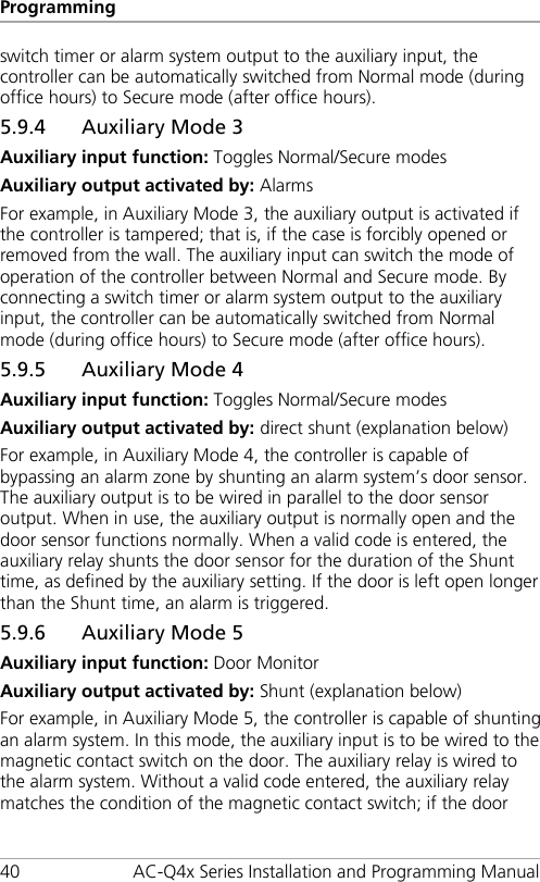 Programming 40 AC-Q4x Series Installation and Programming Manual switch timer or alarm system output to the auxiliary input, the controller can be automatically switched from Normal mode (during office hours) to Secure mode (after office hours). 5.9.4 Auxiliary Mode 3 Auxiliary input function: Toggles Normal/Secure modes Auxiliary output activated by: Alarms For example, in Auxiliary Mode 3, the auxiliary output is activated if the controller is tampered; that is, if the case is forcibly opened or removed from the wall. The auxiliary input can switch the mode of operation of the controller between Normal and Secure mode. By connecting a switch timer or alarm system output to the auxiliary input, the controller can be automatically switched from Normal mode (during office hours) to Secure mode (after office hours). 5.9.5 Auxiliary Mode 4 Auxiliary input function: Toggles Normal/Secure modes Auxiliary output activated by: direct shunt (explanation below) For example, in Auxiliary Mode 4, the controller is capable of bypassing an alarm zone by shunting an alarm system’s door sensor. The auxiliary output is to be wired in parallel to the door sensor output. When in use, the auxiliary output is normally open and the door sensor functions normally. When a valid code is entered, the auxiliary relay shunts the door sensor for the duration of the Shunt time, as defined by the auxiliary setting. If the door is left open longer than the Shunt time, an alarm is triggered. 5.9.6 Auxiliary Mode 5 Auxiliary input function: Door Monitor Auxiliary output activated by: Shunt (explanation below) For example, in Auxiliary Mode 5, the controller is capable of shunting an alarm system. In this mode, the auxiliary input is to be wired to the magnetic contact switch on the door. The auxiliary relay is wired to the alarm system. Without a valid code entered, the auxiliary relay matches the condition of the magnetic contact switch; if the door 