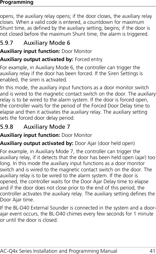 Programming AC-Q4x Series Installation and Programming Manual 41 opens, the auxiliary relay opens; if the door closes, the auxiliary relay closes. When a valid code is entered, a countdown for maximum Shunt time, as defined by the auxiliary setting, begins; if the door is not closed before the maximum Shunt time, the alarm is triggered. 5.9.7 Auxiliary Mode 6 Auxiliary input function: Door Monitor Auxiliary output activated by: Forced entry For example, in Auxiliary Mode 6, the controller can trigger the auxiliary relay if the door has been forced. If the Siren Settings is enabled, the siren is activated. In this mode, the auxiliary input functions as a door monitor switch and is wired to the magnetic contact switch on the door. The auxiliary relay is to be wired to the alarm system. If the door is forced open, the controller waits for the period of the Forced Door Delay time to elapse and then it activates the auxiliary relay. The auxiliary setting sets the forced door delay period. 5.9.8 Auxiliary Mode 7 Auxiliary input function: Door Monitor Auxiliary output activated by: Door Ajar (door held open) For example, in Auxiliary Mode 7, the controller can trigger the auxiliary relay, if it detects that the door has been held open (ajar) too long. In this mode the auxiliary input functions as a door monitor switch and is wired to the magnetic contact switch on the door. The auxiliary relay is to be wired to the alarm system. If the door is opened, the controller waits for the Door Ajar Delay time to elapse and if the door does not close prior to the end of this period, the controller activates the auxiliary relay. The auxiliary setting defines the Door Ajar time. If the BL-D40 External Sounder is connected in the system and a door-ajar event occurs, the BL-D40 chimes every few seconds for 1 minute or until the door is closed. 