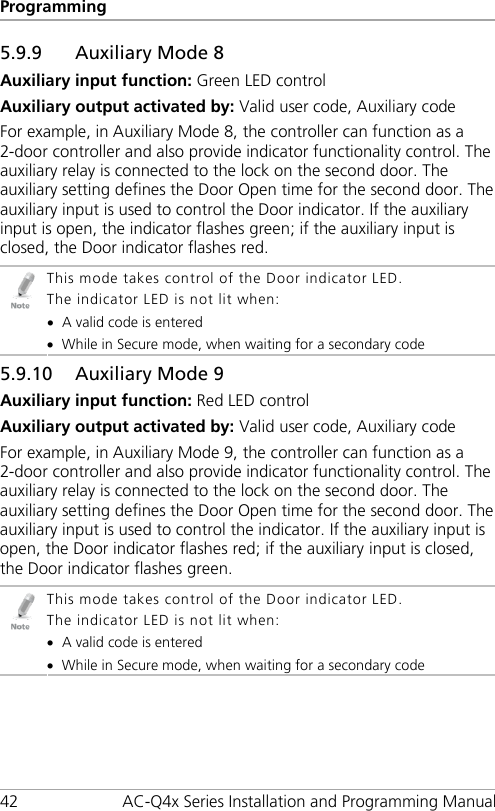 Programming 42 AC-Q4x Series Installation and Programming Manual 5.9.9 Auxiliary Mode 8 Auxiliary input function: Green LED control Auxiliary output activated by: Valid user code, Auxiliary code For example, in Auxiliary Mode 8, the controller can function as a 2-door controller and also provide indicator functionality control. The auxiliary relay is connected to the lock on the second door. The auxiliary setting defines the Door Open time for the second door. The auxiliary input is used to control the Door indicator. If the auxiliary input is open, the indicator flashes green; if the auxiliary input is closed, the Door indicator flashes red.  This mode takes control of the Door indicator LED. The indicator LED is not lit when: • A valid code is entered • While in Secure mode, when waiting for a secondary code 5.9.10 Auxiliary Mode 9 Auxiliary input function: Red LED control Auxiliary output activated by: Valid user code, Auxiliary code For example, in Auxiliary Mode 9, the controller can function as a 2-door controller and also provide indicator functionality control. The auxiliary relay is connected to the lock on the second door. The auxiliary setting defines the Door Open time for the second door. The auxiliary input is used to control the indicator. If the auxiliary input is open, the Door indicator flashes red; if the auxiliary input is closed, the Door indicator flashes green.  This mode takes control of the Door indicator LED. The indicator LED is not lit when: • A valid code is entered • While in Secure mode, when waiting for a secondary code 