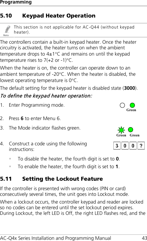 Programming AC-Q4x Series Installation and Programming Manual 43 5.10 Keypad Heater Operation  This section is not applicable for AC-Q44 (without keypad heater). The controllers contain a built-in keypad heater. Once the heater circuitry is activated, the heater turns on when the ambient temperature drops to 4±1°C and remains on until the keypad temperature rises to 7(+2 or -1)°C. When the heater is on, the controller can operate down to an ambient temperature of -20°C. When the heater is disabled, the lowest operating temperature is 0°C. The default setting for the keypad heater is disabled state (3000). To define the keypad heater operation: 1. Enter Programming mode.  2. Press 6 to enter Menu 6.  3. The Mode indicator flashes green.  4. Construct a code using the following instructions:    To disable the heater, the fourth digit is set to 0.  To enable the heater, the fourth digit is set to 1. 5.11 Setting the Lockout Feature If the controller is presented with wrong codes (PIN or card) consecutively several times, the unit goes into Lockout mode. When a lockout occurs, the controller keypad and reader are locked so no codes can be entered until the set lockout period expires. During Lockout, the left LED is Off, the right LED flashes red, and the Green Green Green 
