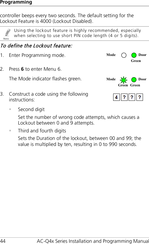 Programming 44 AC-Q4x Series Installation and Programming Manual controller beeps every two seconds. The default setting for the Lockout Feature is 4000 (Lockout Disabled).  Using the lockout feature is highly recommended, especially when selecting to use short PIN code length (4 or 5 digits). To define the Lockout feature: 1. Enter Programming mode.  2. Press 6 to enter Menu 6.  The Mode indicator flashes green.  3. Construct a code using the following instructions:   Second digit Set the number of wrong code attempts, which causes a Lockout between 0 and 9 attempts.  Third and fourth digits Sets the Duration of the lockout, between 00 and 99; the value is multiplied by ten, resulting in 0 to 990 seconds. Mode  Door  Green Mode  Door Green Green 