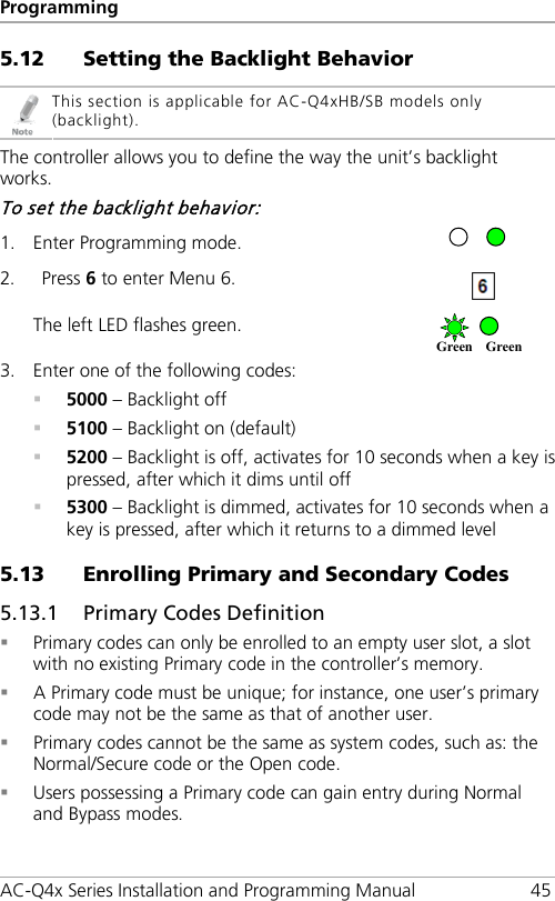 Programming AC-Q4x Series Installation and Programming Manual 45 5.12 Setting the Backlight Behavior  This section is applicable for AC-Q4xHB/SB models only (backlight). The controller allows you to define the way the unit’s backlight works. To set the backlight behavior: 1. Enter Programming mode.  2. Press 6 to enter Menu 6.  The left LED flashes green.  3. Enter one of the following codes:  5000 – Backlight off  5100 – Backlight on (default)  5200 – Backlight is off, activates for 10 seconds when a key is pressed, after which it dims until off  5300 – Backlight is dimmed, activates for 10 seconds when a key is pressed, after which it returns to a dimmed level 5.13 Enrolling Primary and Secondary Codes 5.13.1 Primary Codes Definition  Primary codes can only be enrolled to an empty user slot, a slot with no existing Primary code in the controller’s memory.  A Primary code must be unique; for instance, one user’s primary code may not be the same as that of another user.  Primary codes cannot be the same as system codes, such as: the Normal/Secure code or the Open code.  Users possessing a Primary code can gain entry during Normal and Bypass modes. Green Green  