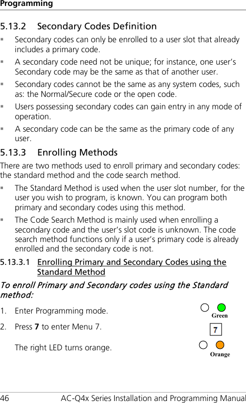 Programming 46 AC-Q4x Series Installation and Programming Manual 5.13.2 Secondary Codes Definition  Secondary codes can only be enrolled to a user slot that already includes a primary code.  A secondary code need not be unique; for instance, one user’s Secondary code may be the same as that of another user.  Secondary codes cannot be the same as any system codes, such as: the Normal/Secure code or the open code.  Users possessing secondary codes can gain entry in any mode of operation.  A secondary code can be the same as the primary code of any user. 5.13.3 Enrolling Methods There are two methods used to enroll primary and secondary codes: the standard method and the code search method.  The Standard Method is used when the user slot number, for the user you wish to program, is known. You can program both primary and secondary codes using this method.  The Code Search Method is mainly used when enrolling a secondary code and the user’s slot code is unknown. The code search method functions only if a user’s primary code is already enrolled and the secondary code is not. 5.13.3.1 Enrolling Primary and Secondary Codes using the Standard Method To enroll Primary and Secondary codes using the Standard method: 1. Enter Programming mode.  2. Press 7 to enter Menu 7.  The right LED turns orange.  OrangeGreen 