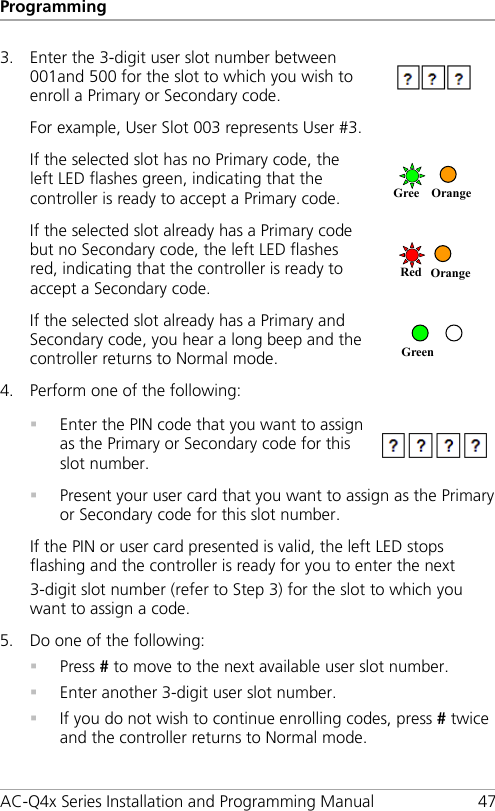 Programming AC-Q4x Series Installation and Programming Manual 47 3. Enter the 3-digit user slot number between 001and 500 for the slot to which you wish to enroll a Primary or Secondary code.  For example, User Slot 003 represents User #3. If the selected slot has no Primary code, the left LED flashes green, indicating that the controller is ready to accept a Primary code.   If the selected slot already has a Primary code but no Secondary code, the left LED flashes red, indicating that the controller is ready to accept a Secondary code.  If the selected slot already has a Primary and Secondary code, you hear a long beep and the controller returns to Normal mode.  4. Perform one of the following:   Enter the PIN code that you want to assign as the Primary or Secondary code for this slot number.   Present your user card that you want to assign as the Primary or Secondary code for this slot number. If the PIN or user card presented is valid, the left LED stops flashing and the controller is ready for you to enter the next 3-digit slot number (refer to Step  3) for the slot to which you want to assign a code. 5. Do one of the following:  Press # to move to the next available user slot number.  Enter another 3-digit user slot number.  If you do not wish to continue enrolling codes, press # twice and the controller returns to Normal mode. Green Red Orange Gree Orange 