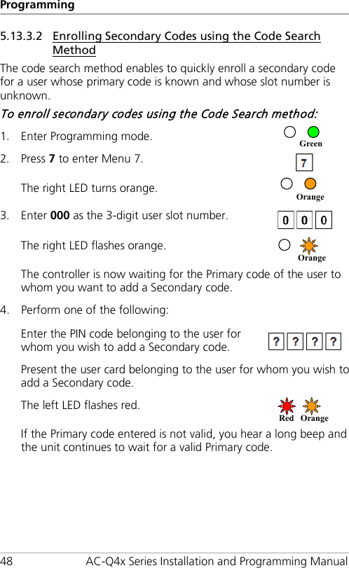 Programming 48 AC-Q4x Series Installation and Programming Manual 5.13.3.2 Enrolling Secondary Codes using the Code Search Method The code search method enables to quickly enroll a secondary code for a user whose primary code is known and whose slot number is unknown. To enroll secondary codes using the Code Search method: 1. Enter Programming mode.  2. Press 7 to enter Menu 7.  The right LED turns orange.  3. Enter 000 as the 3-digit user slot number.  The right LED flashes orange.  The controller is now waiting for the Primary code of the user to whom you want to add a Secondary code. 4. Perform one of the following:   Enter the PIN code belonging to the user for whom you wish to add a Secondary code.  Present the user card belonging to the user for whom you wish to add a Secondary code. The left LED flashes red.  If the Primary code entered is not valid, you hear a long beep and the unit continues to wait for a valid Primary code. Red Orange  Orange  Orange Green 