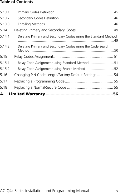 Table of Contents AC-Q4x Series Installation and Programming Manual  v 5.13.1 Primary Codes Definition .............................................................. 45 5.13.2 Secondary Codes Definition .......................................................... 46 5.13.3 Enrolling Methods ........................................................................ 46 5.14 Deleting Primary and Secondary Codes ................................... 49 5.14.1 Deleting Primary and Secondary Codes using the Standard Method ..................................................................................................... 49 5.14.2 Deleting Primary and Secondary Codes using the Code Search Method ........................................................................................ 50 5.15 Relay Codes Assignment ........................................................ 51 5.15.1 Relay Code Assignment using Standard Method .......................... 51 5.15.2 Relay Code Assignment using Search Method .............................. 52 5.16 Changing PIN Code Length/Factory Default Settings ............... 54 5.17 Replacing a Programming Code ............................................. 55 5.18 Replacing a Normal/Secure Code ........................................... 55 A. Limited Warranty ...................................................... 56 