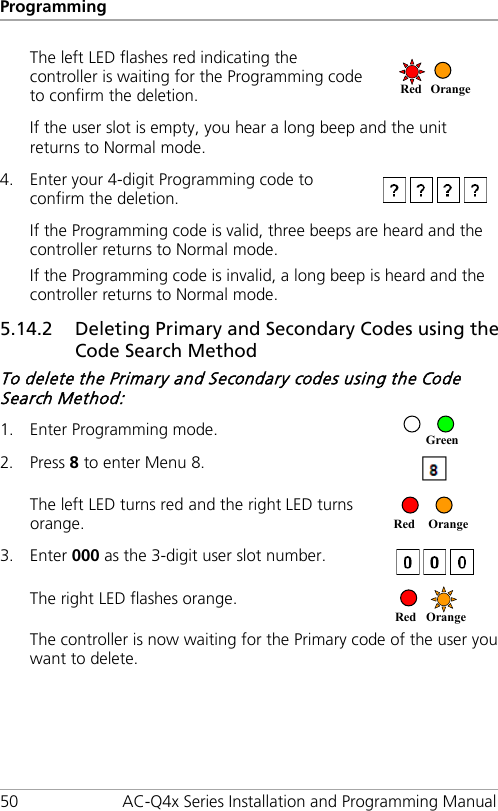 Programming 50 AC-Q4x Series Installation and Programming Manual The left LED flashes red indicating the controller is waiting for the Programming code to confirm the deletion.  If the user slot is empty, you hear a long beep and the unit returns to Normal mode. 4. Enter your 4-digit Programming code to confirm the deletion.  If the Programming code is valid, three beeps are heard and the controller returns to Normal mode. If the Programming code is invalid, a long beep is heard and the controller returns to Normal mode. 5.14.2 Deleting Primary and Secondary Codes using the Code Search Method To delete the Primary and Secondary codes using the Code Search Method: 1. Enter Programming mode.  2. Press 8 to enter Menu 8.  The left LED turns red and the right LED turns orange.  3. Enter 000 as the 3-digit user slot number.  The right LED flashes orange.  The controller is now waiting for the Primary code of the user you want to delete. Red  Orange  Red Orange Green Red Orange 