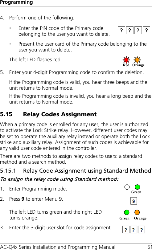 Programming AC-Q4x Series Installation and Programming Manual 51 4. Perform one of the following:   Enter the PIN code of the Primary code belonging to the user you want to delete.   Present the user card of the Primary code belonging to the user you want to delete. The left LED flashes red.  5. Enter your 4-digit Programming code to confirm the deletion. If the Programming code is valid, you hear three beeps and the unit returns to Normal mode. If the Programming code is invalid, you hear a long beep and the unit returns to Normal mode. 5.15 Relay Codes Assignment When a primary code is enrolled for any user, the user is authorized to activate the Lock Strike relay. However, different user codes may be set to operate the auxiliary relay instead or operate both the Lock strike and auxiliary relay. Assignment of such codes is achievable for any valid user code entered in the controller. There are two methods to assign relay codes to users: a standard method and a search method. 5.15.1 Relay Code Assignment using Standard Method To assign the relay code using Standard method: 1. Enter Programming mode.  2. Press 9 to enter Menu 9.  The left LED turns green and the right LED turns orange.  3. Enter the 3-digit user slot for code assignment.  Green  Orange     Green Red Orange  