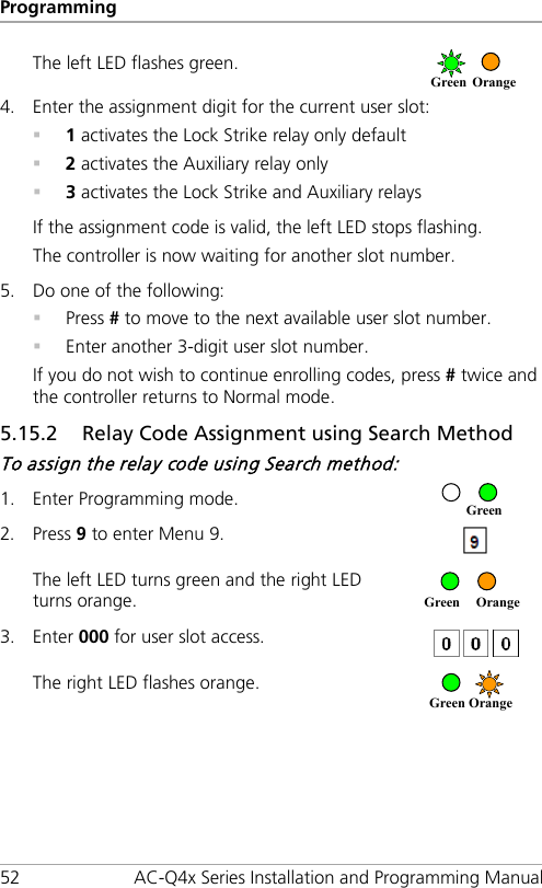 Programming 52 AC-Q4x Series Installation and Programming Manual The left LED flashes green.  4. Enter the assignment digit for the current user slot:  1 activates the Lock Strike relay only default  2 activates the Auxiliary relay only  3 activates the Lock Strike and Auxiliary relays If the assignment code is valid, the left LED stops flashing. The controller is now waiting for another slot number. 5. Do one of the following:  Press # to move to the next available user slot number.  Enter another 3-digit user slot number. If you do not wish to continue enrolling codes, press # twice and the controller returns to Normal mode. 5.15.2 Relay Code Assignment using Search Method To assign the relay code using Search method: 1. Enter Programming mode.  2. Press 9 to enter Menu 9.  The left LED turns green and the right LED turns orange.  3. Enter 000 for user slot access.  The right LED flashes orange.  Green   Orange     Green  Orange     Green Green Orange 