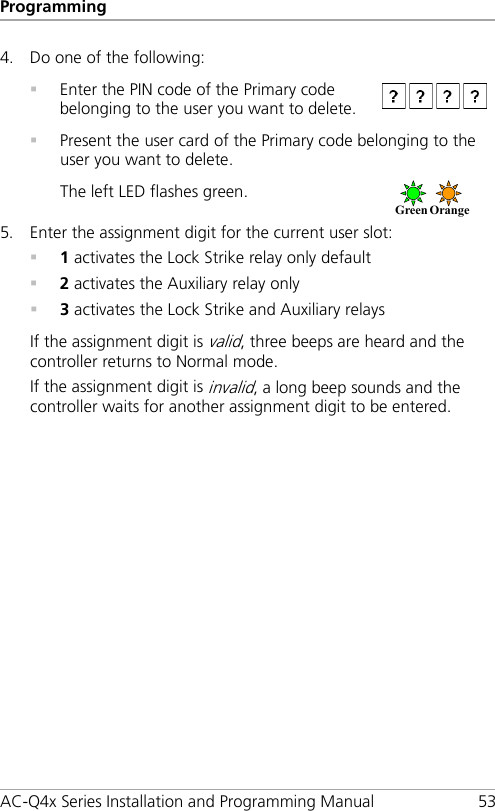 Programming AC-Q4x Series Installation and Programming Manual 53 4. Do one of the following:  Enter the PIN code of the Primary code belonging to the user you want to delete.   Present the user card of the Primary code belonging to the user you want to delete. The left LED flashes green.  5. Enter the assignment digit for the current user slot:  1 activates the Lock Strike relay only default  2 activates the Auxiliary relay only  3 activates the Lock Strike and Auxiliary relays If the assignment digit is valid, three beeps are heard and the controller returns to Normal mode. If the assignment digit is invalid, a long beep sounds and the controller waits for another assignment digit to be entered. Green   Orange     