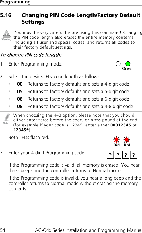 Programming 54 AC-Q4x Series Installation and Programming Manual 5.16 Changing PIN Code Length/Factory Default Settings  You must be very careful before using this command! Changing the PIN code length also erases the entire memory contents, including all user and special codes, and returns all codes to their factory default settings. To change PIN code length: 1. Enter Programming mode.  2. Select the desired PIN code length as follows:  00 – Returns to factory defaults and sets a 4-digit code  05 – Returns to factory defaults and sets a 5-digit code  06 – Returns to factory defaults and sets a 6-digit code  08 – Returns to factory defaults and sets a 4-8 digit code  When choosing the 4–8 option, please note that you should either enter zeros before the code, or press pound at the end (for example if your code is 12345, enter either 00012345 or 12345#). Both LEDs flash red.  3. Enter your 4-digit Programming code.  If the Programming code is valid, all memory is erased. You hear three beeps and the controller returns to Normal mode. If the Programming code is invalid, you hear a long beep and the controller returns to Normal mode without erasing the memory contents. Red Red  Green 