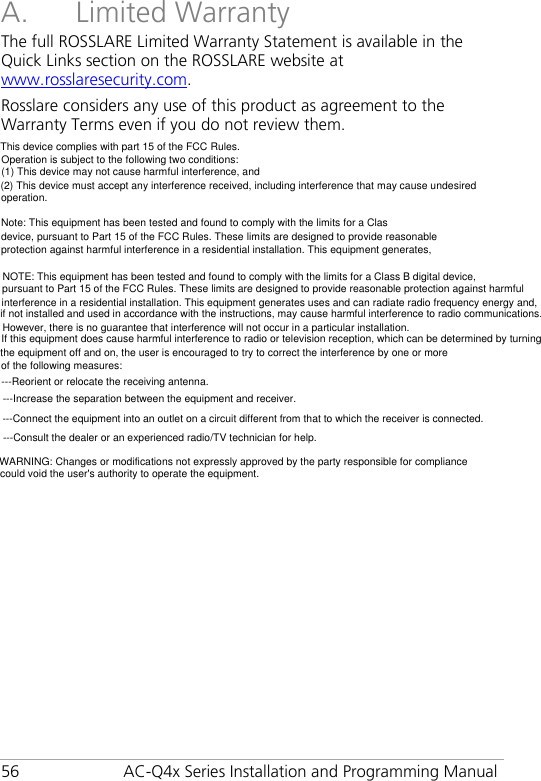 56 AC-Q4x Series Installation and Programming Manual A. Limited Warranty The full ROSSLARE Limited Warranty Statement is available in the Quick Links section on the ROSSLARE website at www.rosslaresecurity.com. Rosslare considers any use of this product as agreement to the Warranty Terms even if you do not review them. This device complies with part 15 of the FCC Rules.   Operation is subject to the following two conditions:  (1) This device may not cause harmful interference, and  (2) This device must accept any interference received, including interference that may cause undesired operation.  Note: This equipment has been tested and found to comply with the limits for a Class B digital   device, pursuant to Part 15 of the FCC Rules. These limits are designed to provide reasonable  protection against harmful interference in a residential installation. This equipment generates,  uses and can radiate radio frequency energy and, if not installed and used in accordance with   the instructions, may cause harmful interference to radio communications.   However, there is no guarantee that interference will not occur in a particular installation. If this   equipment does cause harmful interference to radio or television reception, which can be   determined by turning the equipment off and on, the user is encouraged to try to correct the   interference by one or more of the following measures:   uses and can radiate radio frequency energy and, if not installed and used in accordance with   the instructions, may cause harmful interference to radio communications.   However, there is no guarantee that interference will not occur in a particular installation. If this   equipment does cause harmful interference to radio or television reception, which can be   determined by turning the equipment off and on, the user is encouraged to try to correct the   interference by one or more of the following measures:    NOTE: This equipment has been tested and found to comply with the limits for a Class B digital device, pursuant to Part 15 of the FCC Rules. These limits are designed to provide reasonable protection against harmfulinterference in a residential installation. This equipment generates uses and can radiate radio frequency energy and,if not installed and used in accordance with the instructions, may cause harmful interference to radio communications.However, there is no guarantee that interference will not occur in a particular installation. If this equipment does cause harmful interference to radio or television reception, which can be determined by turningthe equipment off and on, the user is encouraged to try to correct the interference by one or moreof the following measures: ---Reorient or relocate the receiving antenna.---Increase the separation between the equipment and receiver.  ---Connect the equipment into an outlet on a circuit different from that to which the receiver is connected.---Consult the dealer or an experienced radio/TV technician for help.WARNING: Changes or modifications not expressly approved by the party responsible for compliance could void the user&apos;s authority to operate the equipment. 