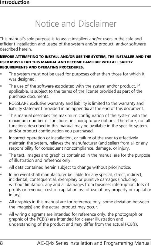 Introduction 8  AC-Q4x Series Installation and Programming Manual Notice and Disclaimer This manual’s sole purpose is to assist installers and/or users in the safe and efficient installation and usage of the system and/or product, and/or software described herein. BEFORE ATTEMPTING TO INSTALL AND/OR USE THE SYSTEM, THE INSTALLER AND THE USER MUST READ THIS MANUAL AND BECOME FAMILIAR WITH ALL SAFETY REQUIREMENTS AND OPERATING PROCEDURES.  The system must not be used for purposes other than those for which it was designed.  The use of the software associated with the system and/or product, if applicable, is subject to the terms of the license provided as part of the purchase documents.  ROSSLARE exclusive warranty and liability is limited to the warranty and liability statement provided in an appendix at the end of this document.  This manual describes the maximum configuration of the system with the maximum number of functions, including future options. Therefore, not all functions described in this manual may be available in the specific system and/or product configuration you purchased.  Incorrect operation or installation, or failure of the user to effectively maintain the system, relieves the manufacturer (and seller) from all or any responsibility for consequent noncompliance, damage, or injury.  The text, images and graphics contained in the manual are for the purpose of illustration and reference only.  All data contained herein subject to change without prior notice.  In no event shall manufacturer be liable for any special, direct, indirect, incidental, consequential, exemplary or punitive damages (including, without limitation, any and all damages from business interruption, loss of profits or revenue, cost of capital or loss of use of any property or capital or injury).  All graphics in this manual are for reference only, some deviation between the image(s) and the actual product may occur.  All wiring diagrams are intended for reference only, the photograph or graphic of the PCB(s) are intended for clearer illustration and understanding of the product and may differ from the actual PCB(s).