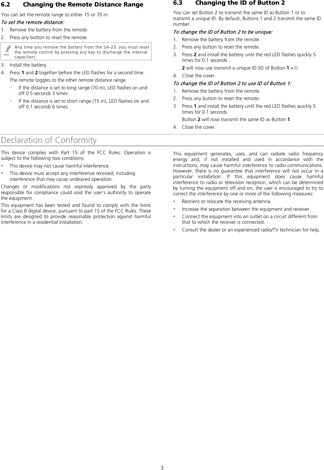  3 6.2 Changing the Remote Distance Range You can set the remote range to either 15 or 70 m. To set the remote distance: 1. Remove the battery from the remote. 2. Press any button to reset the remote.  Any time you remove the battery from the SA-23, you must reset the remote control by pressing any key to discharge the internal capacitors. 3. Install the battery. 4. Press 1 and 2 together before the LED flashes for a second time. The remote toggles to the other remote distance range.  If the distance is set to long range (70 m), LED flashes on and off 0.5 seconds 3 times.  If the distance is set to short range (15 m), LED flashes on and off 0.1 seconds 6 times. 6.3 Changing the ID of Button 2 You can set Button 2 to transmit the same ID as Button 1 or to transmit a unique ID. By default, Buttons 1 and 2 transmit the same ID number. To change the ID of Button 2 to be unique: 1. Remove the battery from the remote. 2. Press any button to reset the remote. 3. Press 2 and install the battery until the red LED flashes quickly 5 times for 0.1 seconds. 2 will now use transmit a unique ID (ID of Button 1 +1) 4. Close the cover. To change the ID of Button 2 to use ID of Button 1: 1. Remove the battery from the remote. 2. Press any button to reset the remote. 3. Press 1 and install the battery until the red LED flashes quickly 5 times for 0.1 seconds. Button 2 will now transmit the same ID as Button 1. 4. Close the cover. Declaration of ConformityThis device complies with Part 15 of the FCC Rules. Operation is subject to the following two conditions:  This device may not cause harmful interference.  This device must accept any interference received, including interference that may cause undesired operation.  Changes or modifications not expressly approved by the party responsible for compliance could void the user&apos;s authority to operate the equipment. This equipment has been tested and found to comply with the limits for a Class B digital device, pursuant to part 15 of the FCC Rules. These limits are designed to provide reasonable protection against harmful interference in a residential installation. This equipment generates, uses, and can radiate radio frequency energy and, if not installed and used in accordance with the instructions, may cause harmful interference to radio communications. However, there is no guarantee that interference will not occur in a particular installation. If this equipment does cause harmful interference to radio or television reception, which can be determined by turning the equipment off and on, the user is encouraged to try to correct the interference by one or more of the following measures:  Reorient or relocate the receiving antenna.  Increase the separation between the equipment and receiver.  Connect the equipment into an outlet on a circuit different from that to which the receiver is connected.  Consult the dealer or an experienced radio/TV technician for help.  
